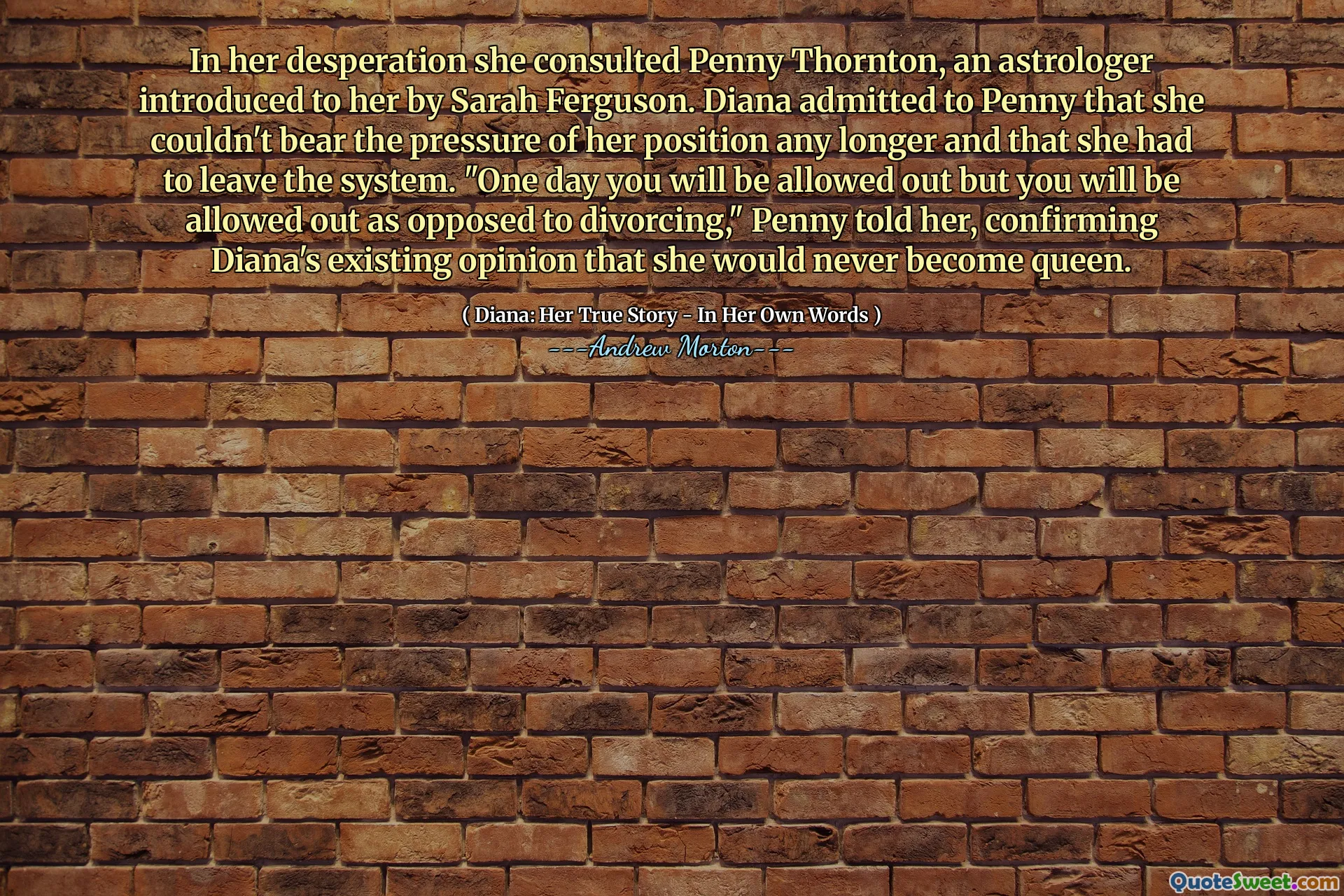 In her desperation she consulted Penny Thornton, an astrologer introduced to her by Sarah Ferguson. Diana admitted to Penny that she couldn't bear the pressure of her position any longer and that she had to leave the system. "One day you will be allowed out but you will be allowed out as opposed to divorcing," Penny told her, confirming Diana's existing opinion that she would never become queen.