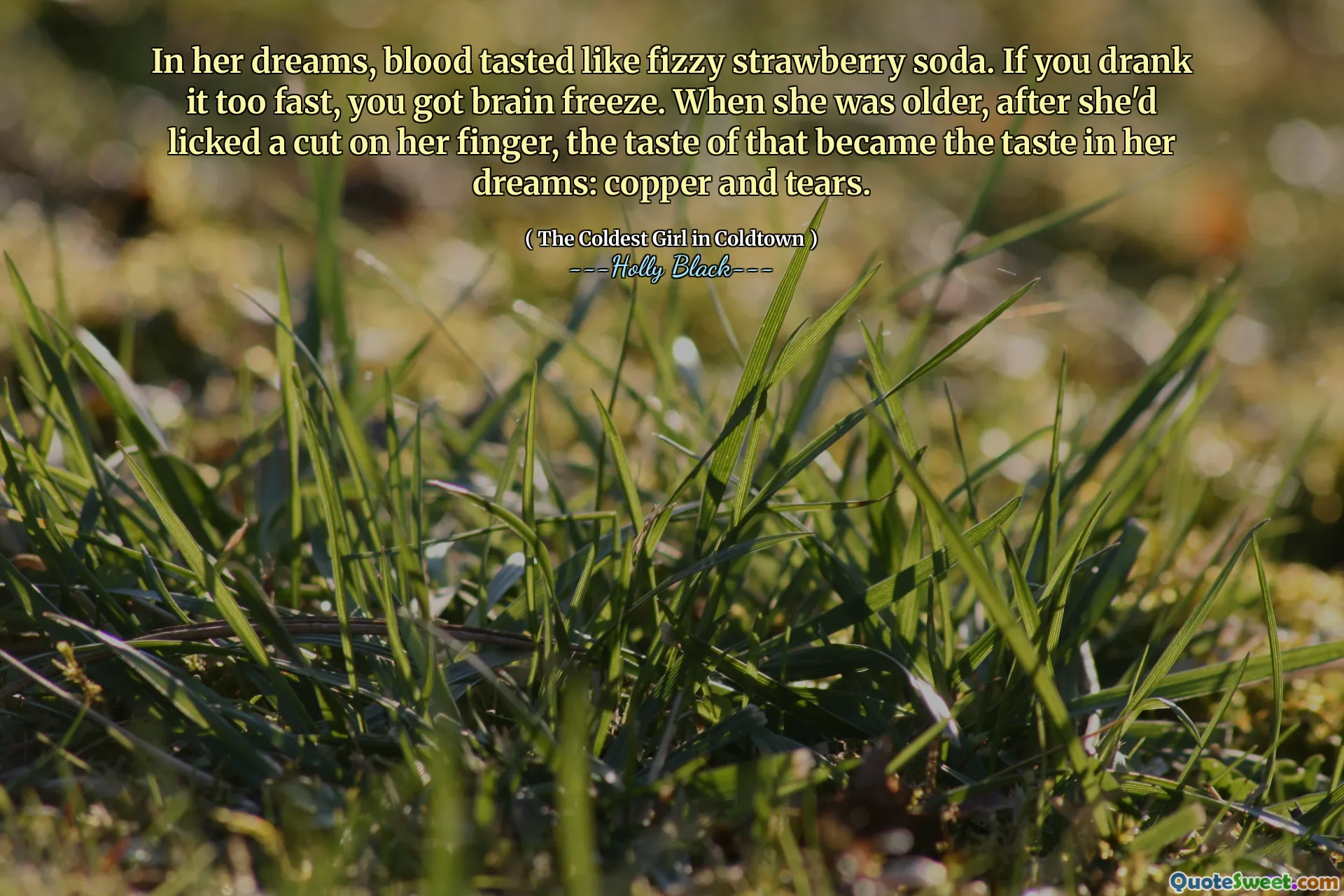 In her dreams, blood tasted like fizzy strawberry soda. If you drank it too fast, you got brain freeze. When she was older, after she'd licked a cut on her finger, the taste of that became the taste in her dreams: copper and tears.