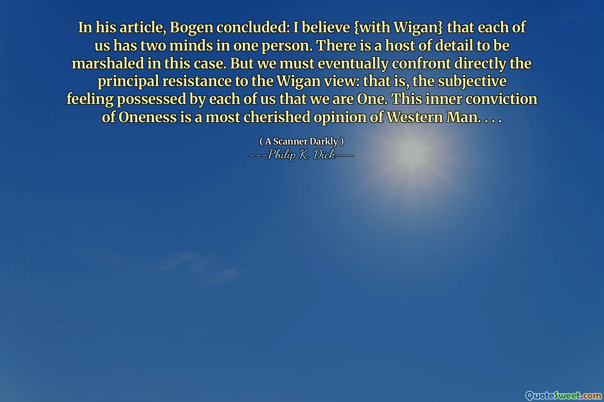In his article, Bogen concluded: I believe {with Wigan} that each of us has two minds in one person. There is a host of detail to be marshaled in this case. But we must eventually confront directly the principal resistance to the Wigan view: that is, the subjective feeling possessed by each of us that we are One. This inner conviction of Oneness is a most cherished opinion of Western Man. . . .