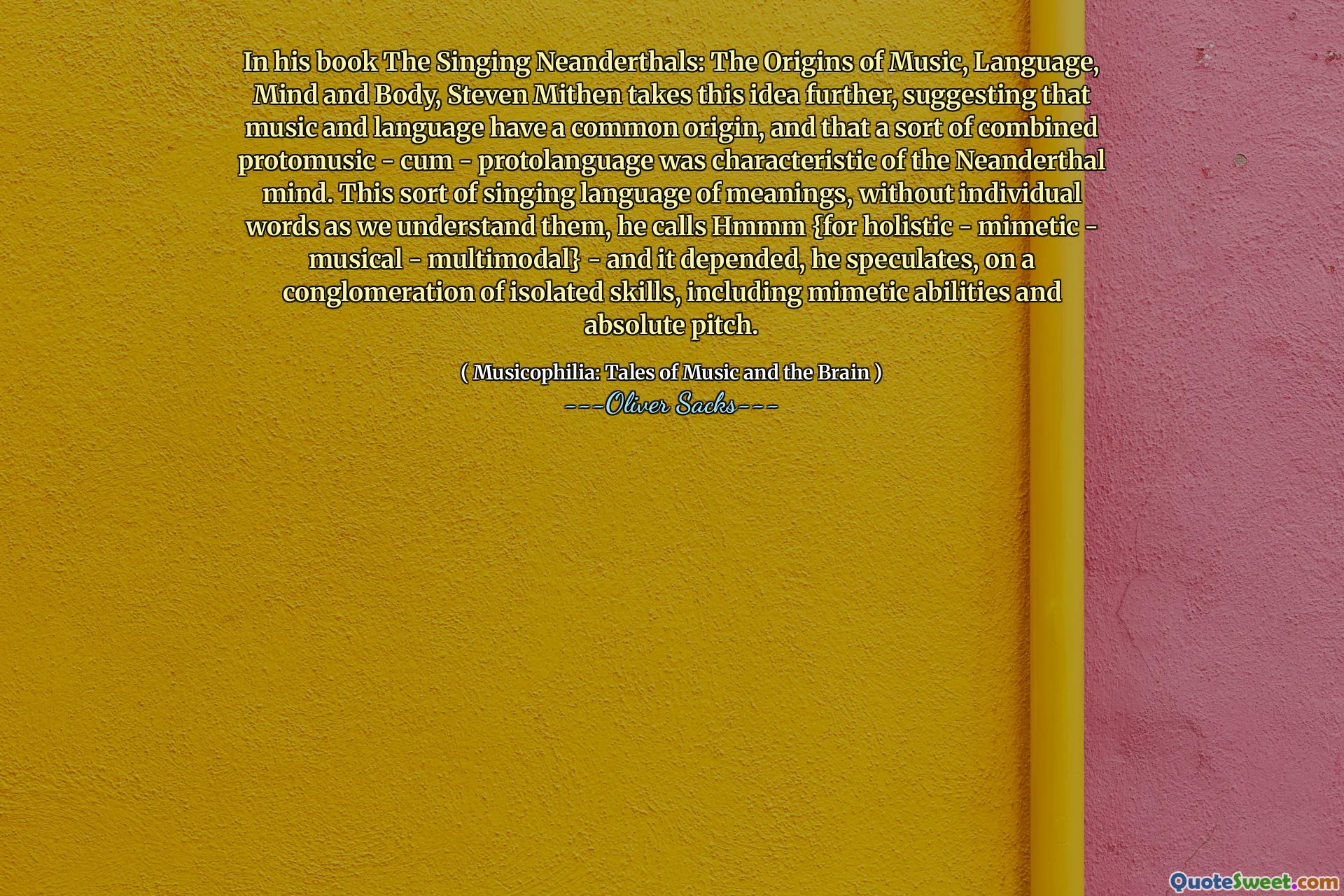 In his book The Singing Neanderthals: The Origins of Music, Language, Mind and Body, Steven Mithen takes this idea further, suggesting that music and language have a common origin, and that a sort of combined protomusic - cum - protolanguage was characteristic of the Neanderthal mind. This sort of singing language of meanings, without individual words as we understand them, he calls Hmmm {for holistic - mimetic - musical - multimodal} - and it depended, he speculates, on a conglomeration of isolated skills, including mimetic abilities and absolute pitch.