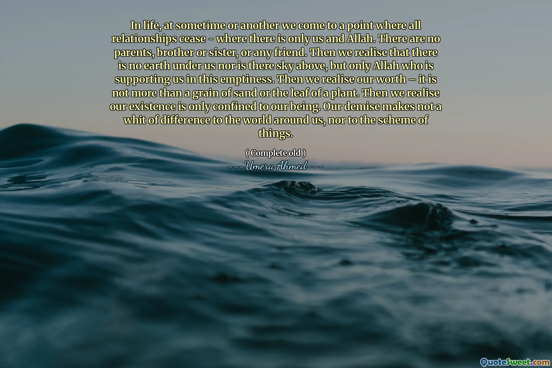 In life, at sometime or another we come to a point where all relationships cease - where there is only us and Allah. There are no parents, brother or sister, or any friend. Then we realise that there is no earth under us nor is there sky above, but only Allah who is supporting us in this emptiness. Then we realise our worth – it is not more than a grain of sand or the leaf of a plant. Then we realise our existence is only confined to our being. Our demise makes not a whit of difference to the world around us, nor to the scheme of things.