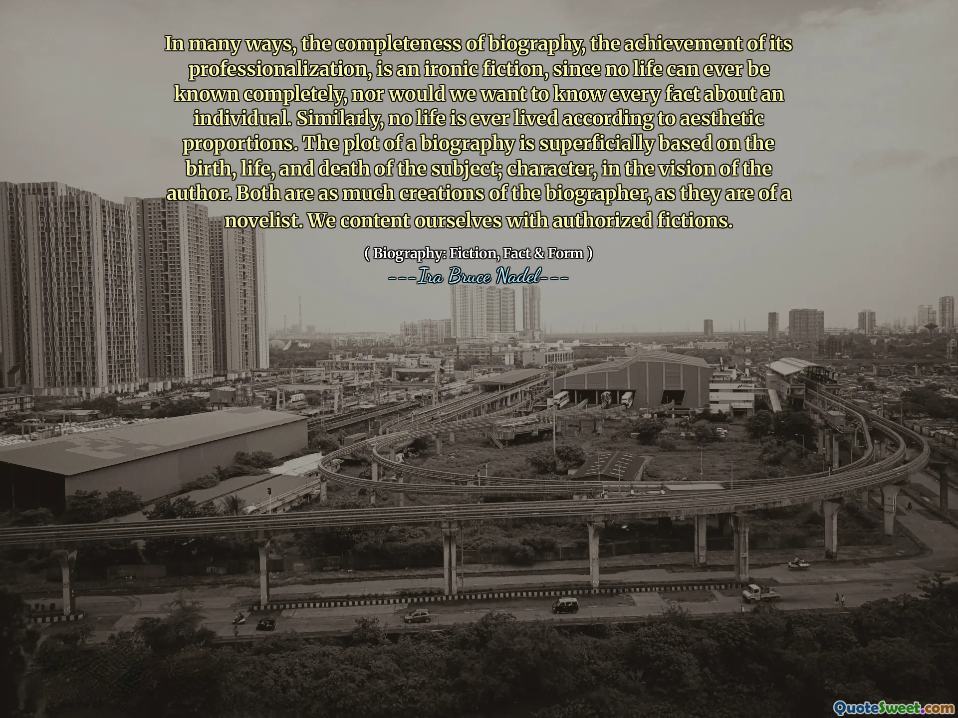 In many ways, the completeness of biography, the achievement of its professionalization, is an ironic fiction, since no life can ever be known completely, nor would we want to know every fact about an individual. Similarly, no life is ever lived according to aesthetic proportions. The plot of a biography is superficially based on the birth, life, and death of the subject; character, in the vision of the author. Both are as much creations of the biographer, as they are of a novelist. We content ourselves with authorized fictions.