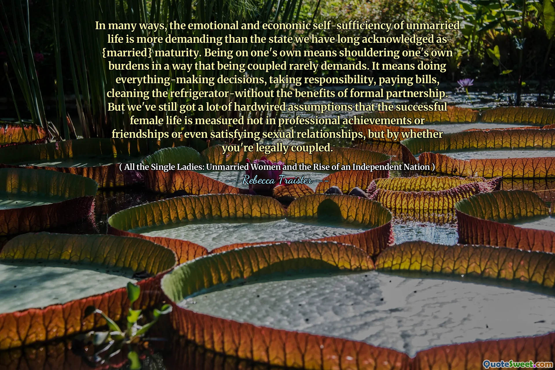 In many ways, the emotional and economic self-sufficiency of unmarried life is more demanding than the state we have long acknowledged as {married} maturity. Being on one's own means shouldering one's own burdens in a way that being coupled rarely demands. It means doing everything-making decisions, taking responsibility, paying bills, cleaning the refrigerator-without the benefits of formal partnership. But we've still got a lot of hardwired assumptions that the successful female life is measured not in professional achievements or friendships or even satisfying sexual relationships, but by whether you're legally coupled.