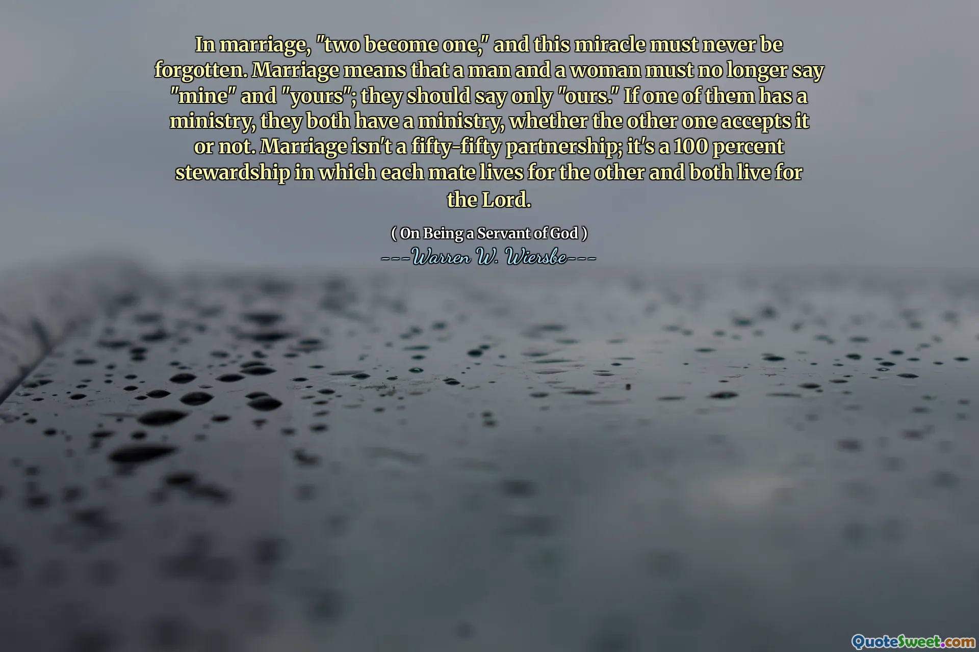 In marriage, "two become one," and this miracle must never be forgotten. Marriage means that a man and a woman must no longer say "mine" and "yours"; they should say only "ours." If one of them has a ministry, they both have a ministry, whether the other one accepts it or not. Marriage isn't a fifty-fifty partnership; it's a 100 percent stewardship in which each mate lives for the other and both live for the Lord.