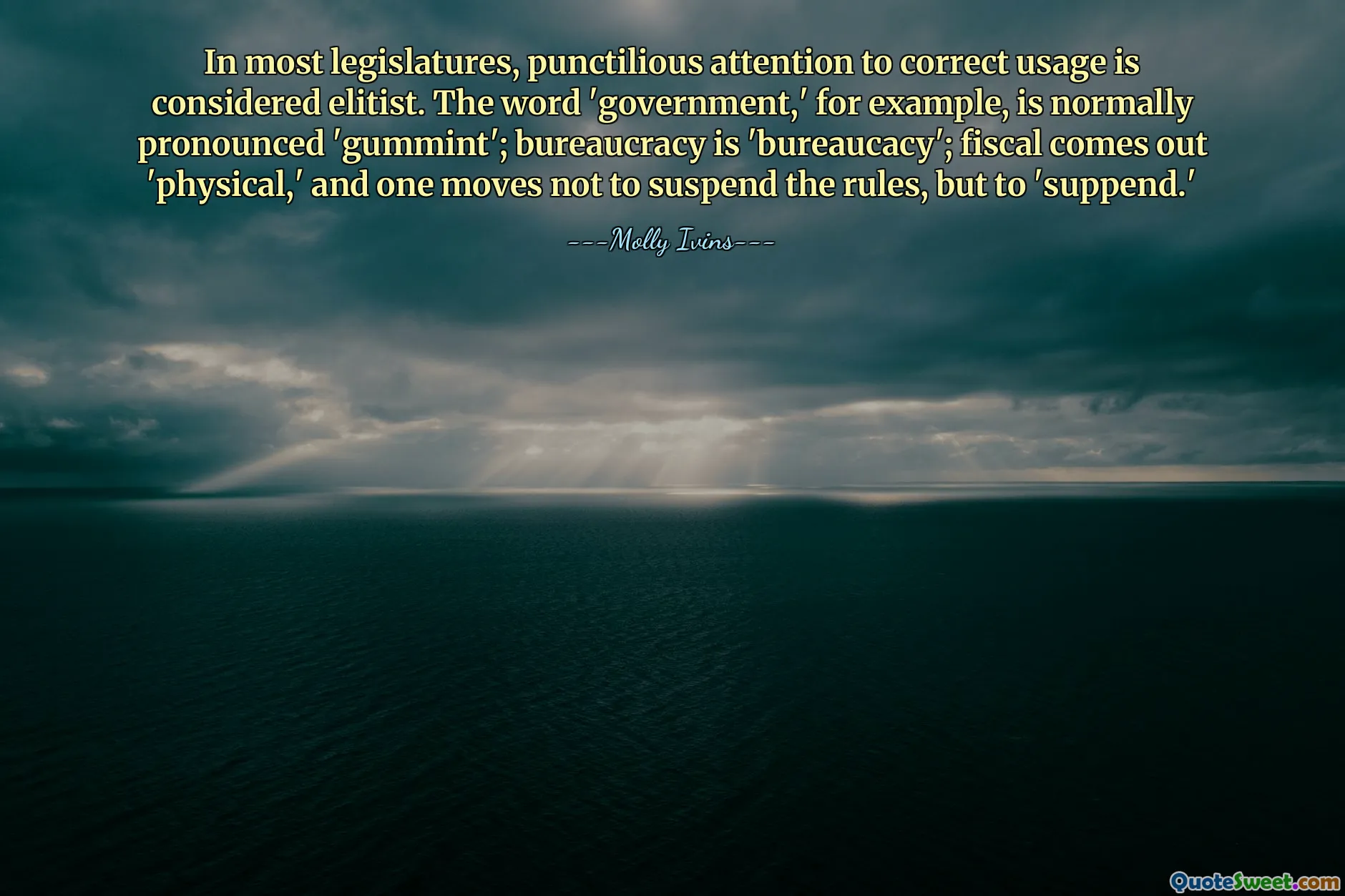 In most legislatures, punctilious attention to correct usage is considered elitist. The word 'government,' for example, is normally pronounced 'gummint'; bureaucracy is 'bureaucacy'; fiscal comes out 'physical,' and one moves not to suspend the rules, but to 'suppend.'