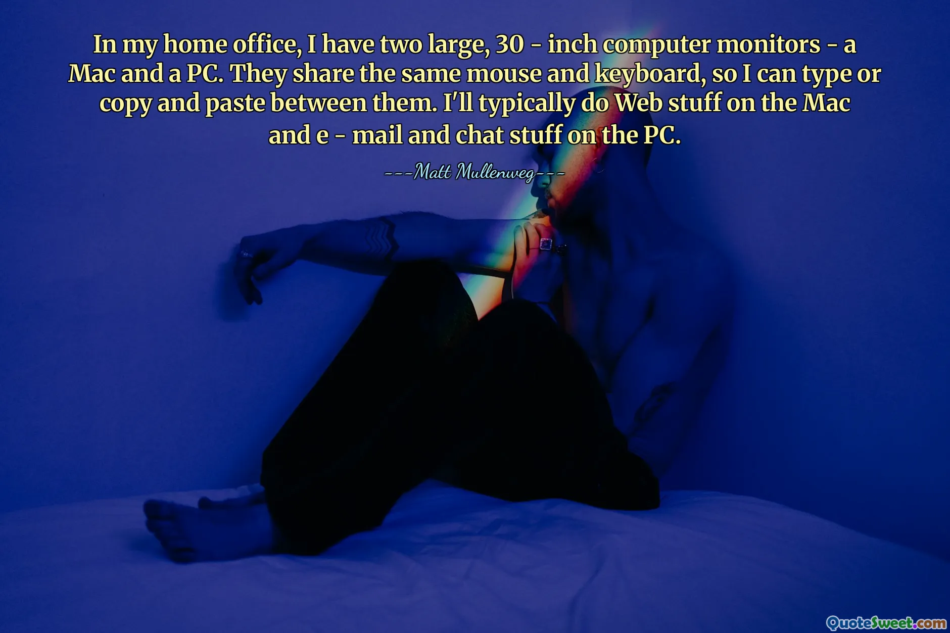 In my home office, I have two large, 30 - inch computer monitors - a Mac and a PC. They share the same mouse and keyboard, so I can type or copy and paste between them. I'll typically do Web stuff on the Mac and e - mail and chat stuff on the PC.