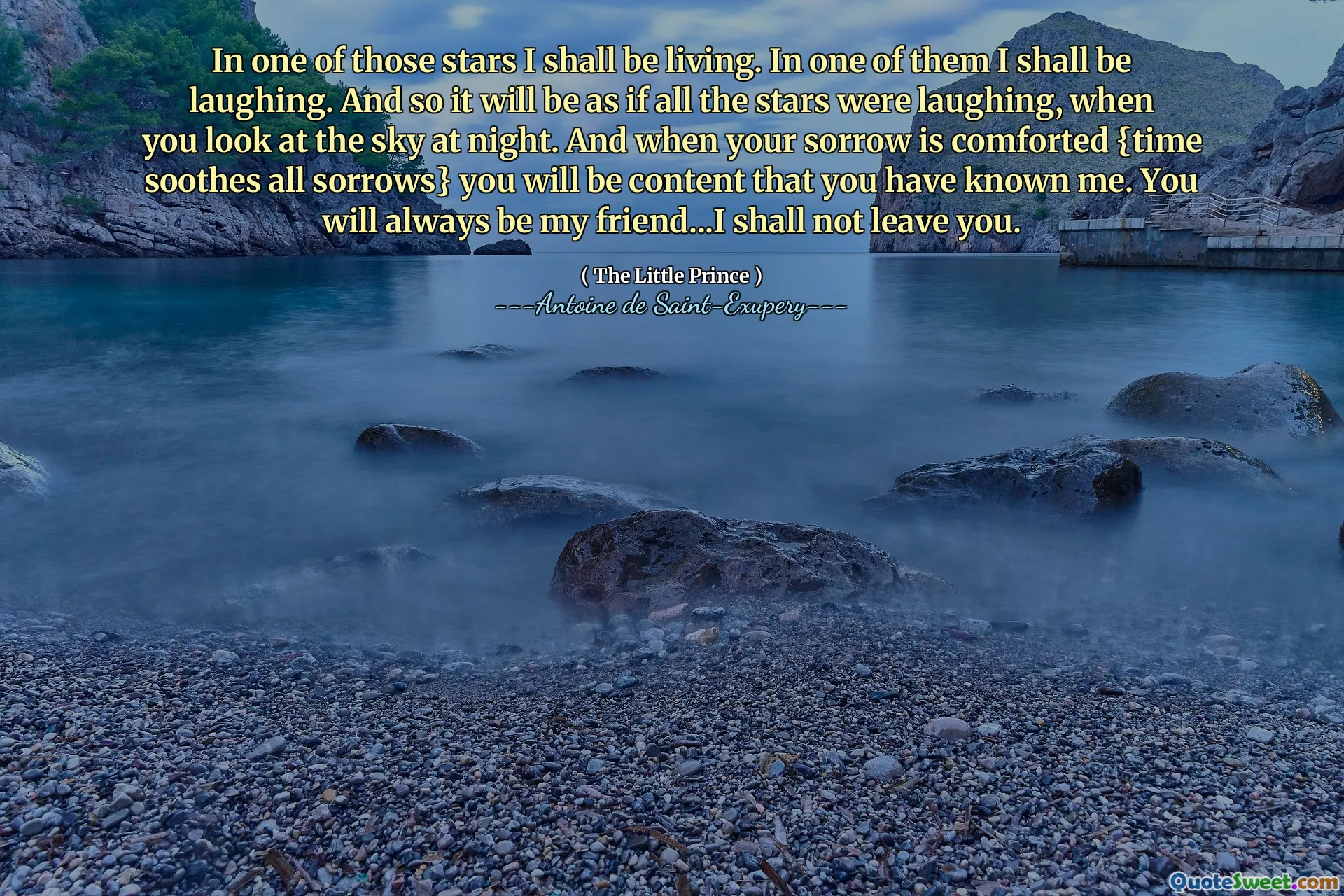 In one of those stars I shall be living. In one of them I shall be laughing. And so it will be as if all the stars were laughing, when you look at the sky at night. And when your sorrow is comforted {time soothes all sorrows} you will be content that you have known me. You will always be my friend...I shall not leave you.