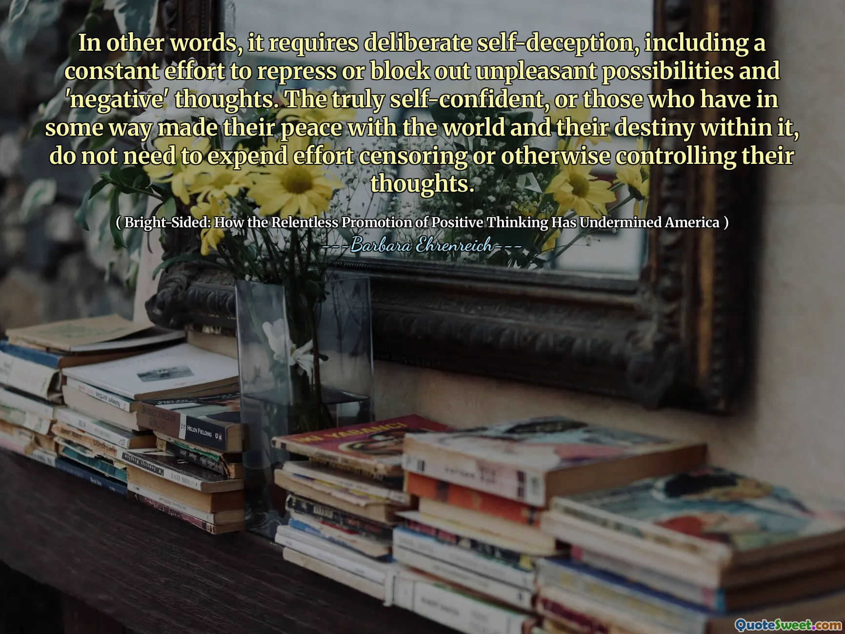 In other words, it requires deliberate self-deception, including a constant effort to repress or block out unpleasant possibilities and 'negative' thoughts. The truly self-confident, or those who have in some way made their peace with the world and their destiny within it, do not need to expend effort censoring or otherwise controlling their thoughts.