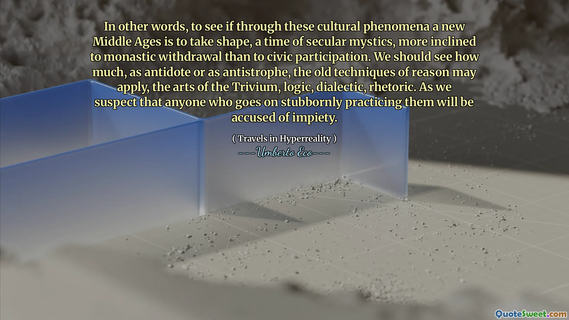In other words, to see if through these cultural phenomena a new Middle Ages is to take shape, a time of secular mystics, more inclined to monastic withdrawal than to civic participation. We should see how much, as antidote or as antistrophe, the old techniques of reason may apply, the arts of the Trivium, logic, dialectic, rhetoric. As we suspect that anyone who goes on stubbornly practicing them will be accused of impiety.