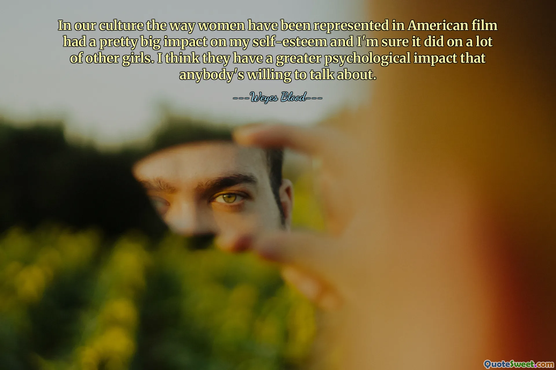 In our culture the way women have been represented in American film had a pretty big impact on my self-esteem and I'm sure it did on a lot of other girls. I think they have a greater psychological impact that anybody's willing to talk about.