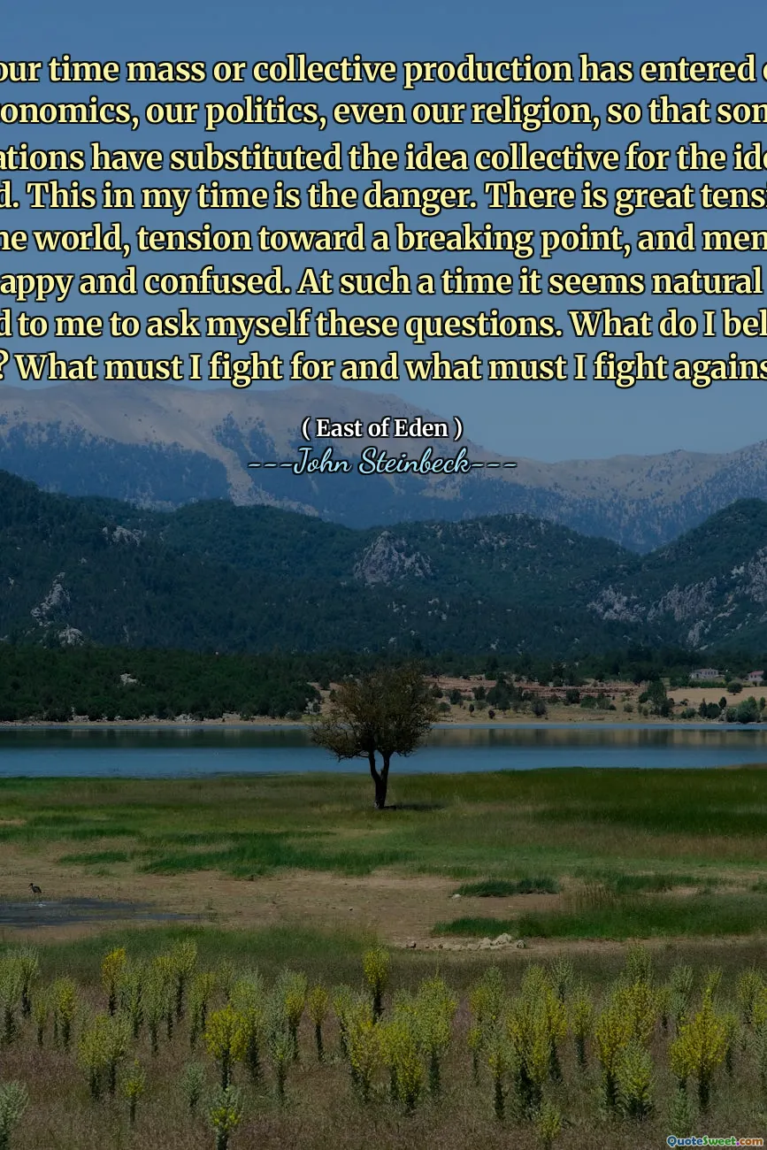 In our time mass or collective production has entered our economics, our politics, even our religion, so that some nations have substituted the idea collective for the idea God. This in my time is the danger. There is great tension in the world, tension toward a breaking point, and men are unhappy and confused. At such a time it seems natural and good to me to ask myself these questions. What do I believe in? What must I fight for and what must I fight against?
