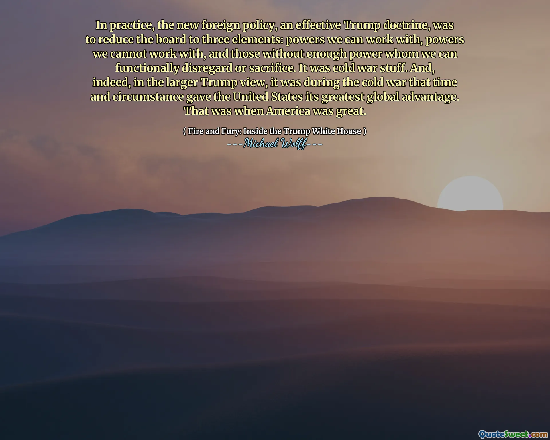 In practice, the new foreign policy, an effective Trump doctrine, was to reduce the board to three elements: powers we can work with, powers we cannot work with, and those without enough power whom we can functionally disregard or sacrifice. It was cold war stuff. And, indeed, in the larger Trump view, it was during the cold war that time and circumstance gave the United States its greatest global advantage. That was when America was great.
