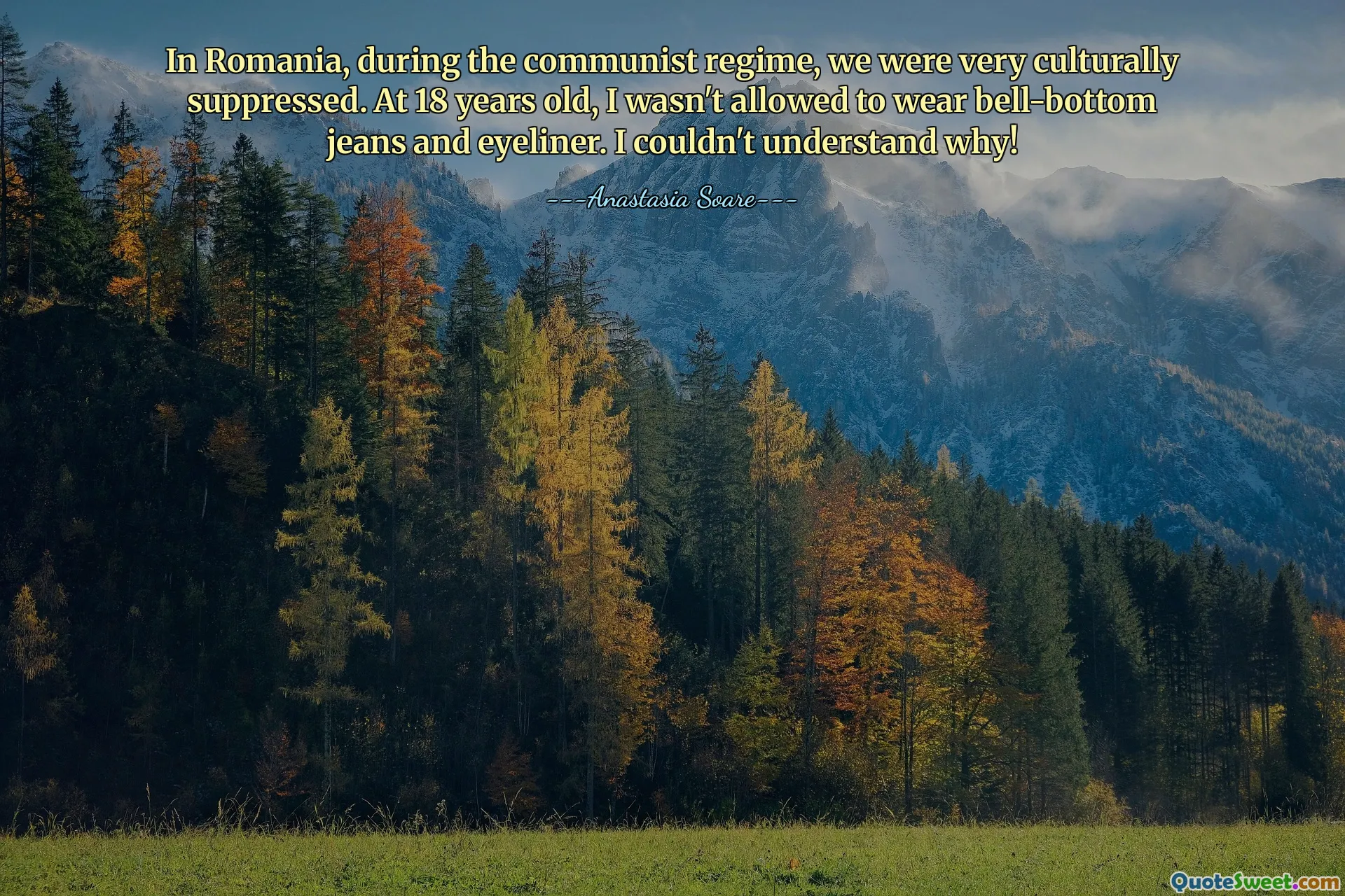 In Romania, during the communist regime, we were very culturally suppressed. At 18 years old, I wasn't allowed to wear bell-bottom jeans and eyeliner. I couldn't understand why!