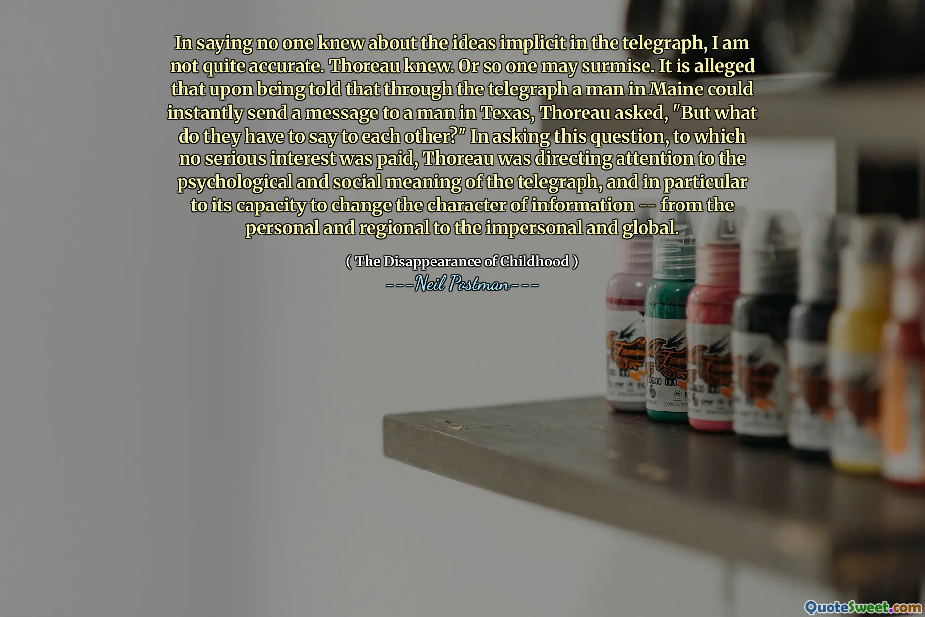 In saying no one knew about the ideas implicit in the telegraph, I am not quite accurate. Thoreau knew. Or so one may surmise. It is alleged that upon being told that through the telegraph a man in Maine could instantly send a message to a man in Texas, Thoreau asked, "But what do they have to say to each other?" In asking this question, to which no serious interest was paid, Thoreau was directing attention to the psychological and social meaning of the telegraph, and in particular to its capacity to change the character of information -- from the personal and regional to the impersonal and global.