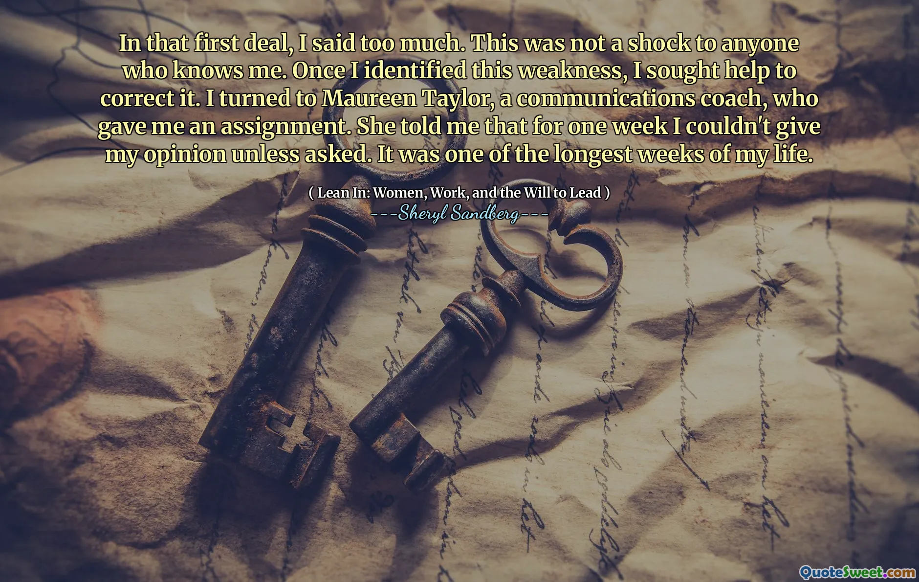 In that first deal, I said too much. This was not a shock to anyone who knows me. Once I identified this weakness, I sought help to correct it. I turned to Maureen Taylor, a communications coach, who gave me an assignment. She told me that for one week I couldn't give my opinion unless asked. It was one of the longest weeks of my life.