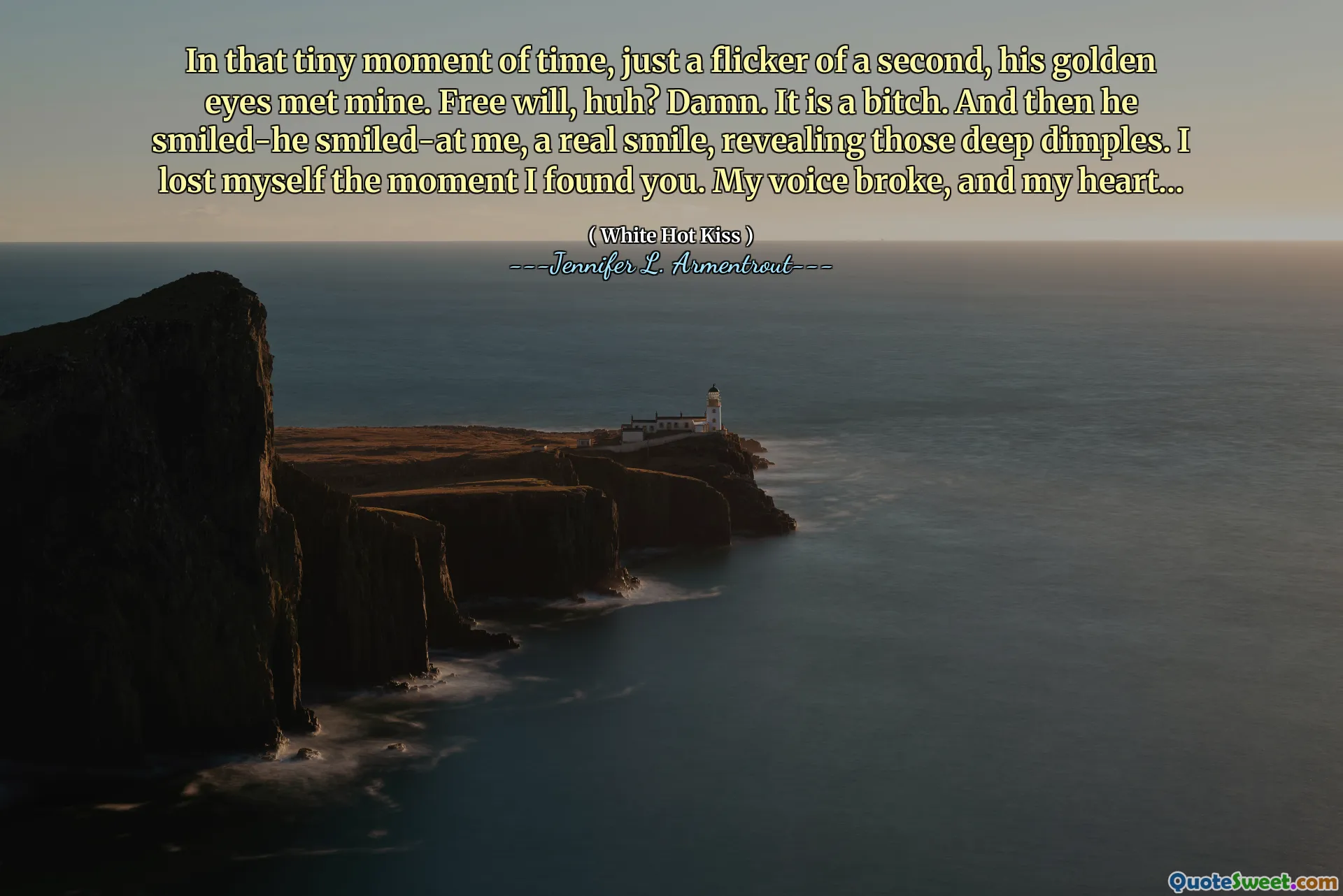 In that tiny moment of time, just a flicker of a second, his golden eyes met mine. Free will, huh? Damn. It is a bitch. And then he smiled-he smiled-at me, a real smile, revealing those deep dimples. I lost myself the moment I found you. My voice broke, and my heart...