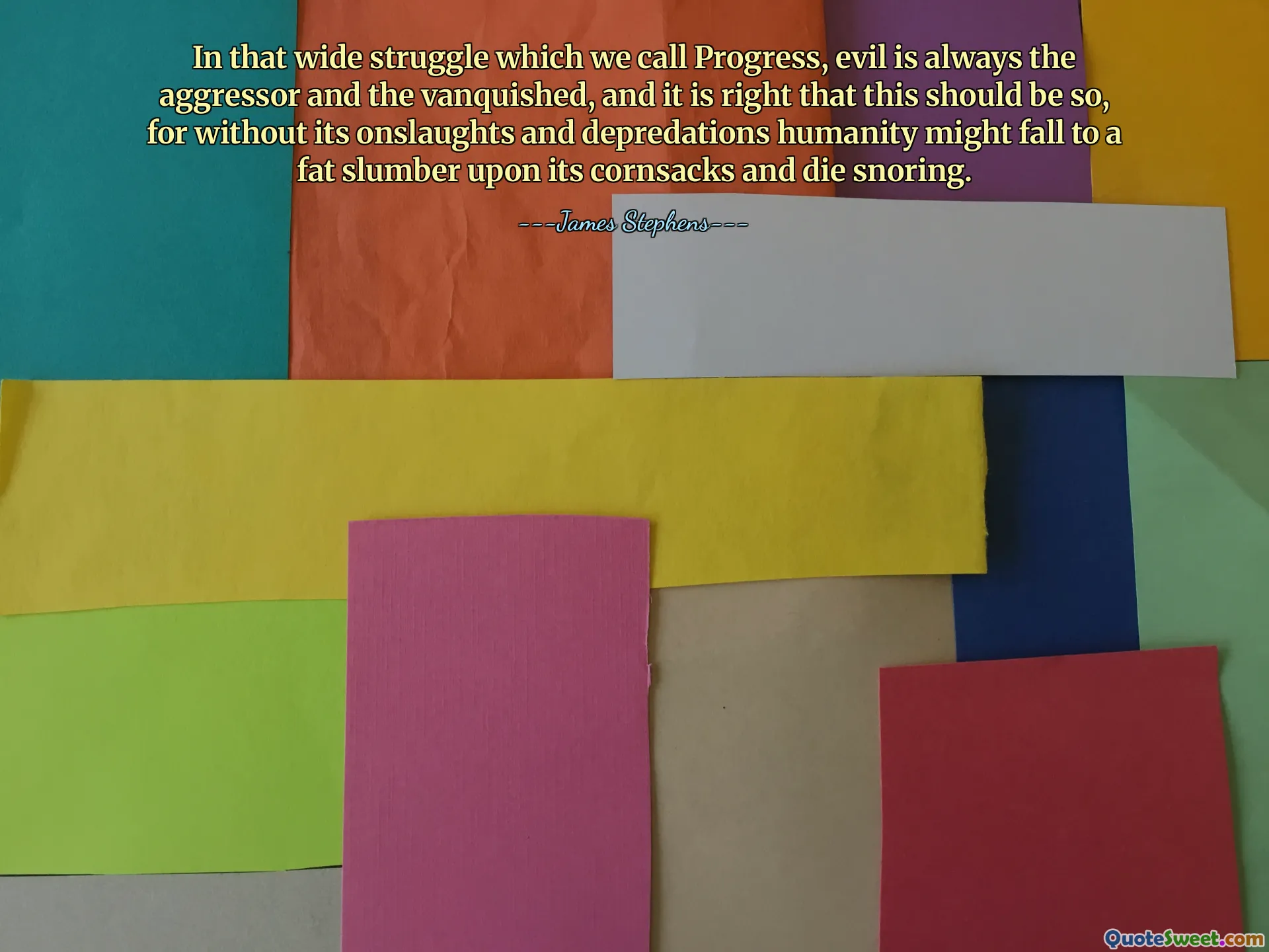 In that wide struggle which we call Progress, evil is always the aggressor and the vanquished, and it is right that this should be so, for without its onslaughts and depredations humanity might fall to a fat slumber upon its cornsacks and die snoring.