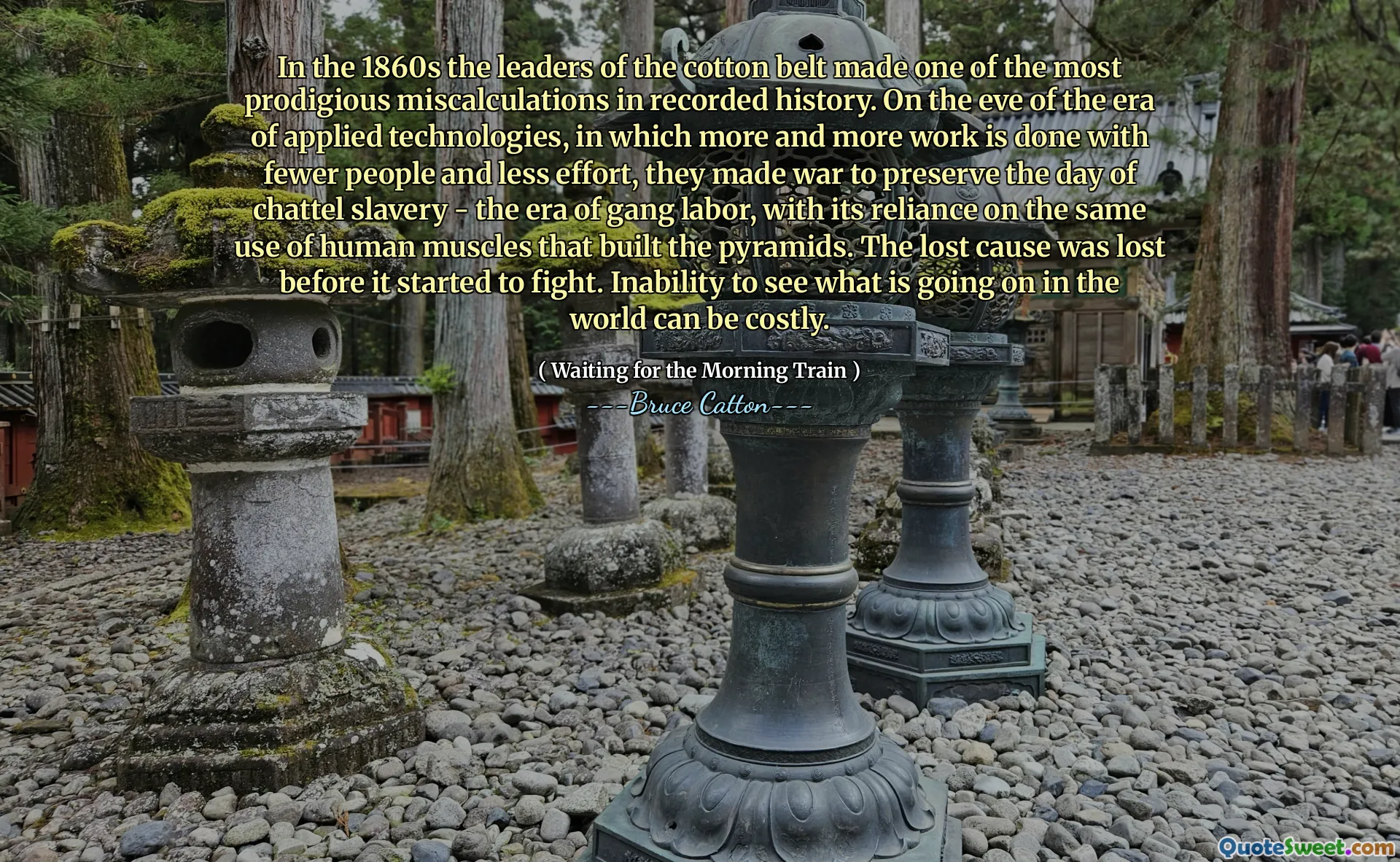 På 1860 -talet gjorde ledarna för bomullsbältet en av de mest underbara felberäkningarna i inspelad historia. I förväg av eran av tillämpad teknik, där mer och mer arbete utförs med färre människor och mindre ansträngning, gjorde de krig för att bevara dagen för chattel slaveri - eran av gängarbete, med dess beroende av samma användning av mänskliga muskler som byggde pyramiderna. Den förlorade orsaken förlorades innan det började slåss. Oförmåga att se vad som händer i världen kan vara kostsamt.