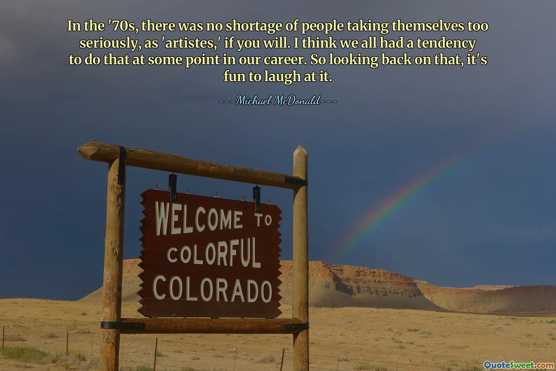 In the '70s, there was no shortage of people taking themselves too seriously, as 'artistes,' if you will. I think we all had a tendency to do that at some point in our career. So looking back on that, it's fun to laugh at it.