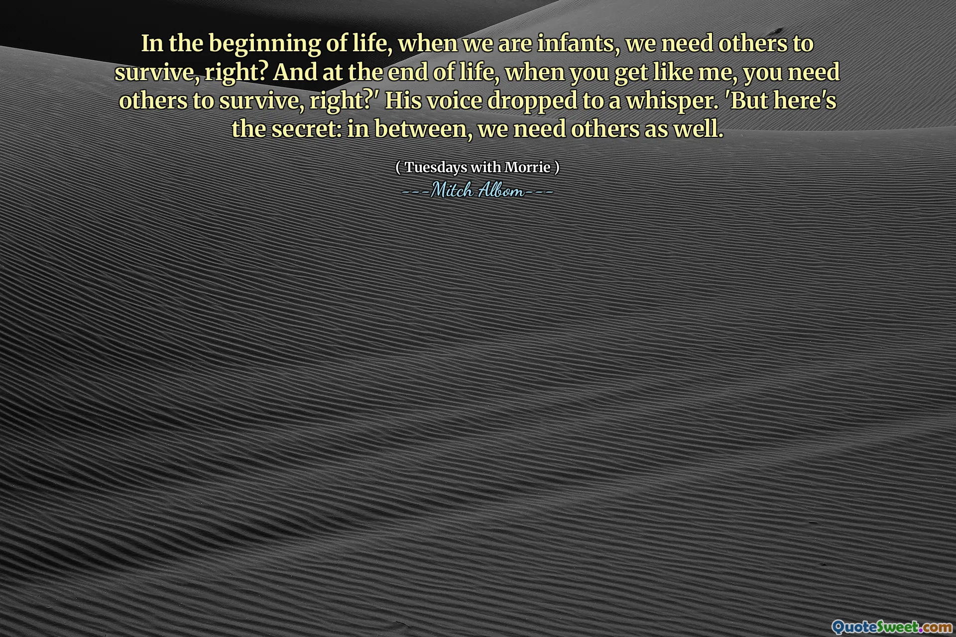 In the beginning of life, when we are infants, we need others to survive, right? And at the end of life, when you get like me, you need others to survive, right?' His voice dropped to a whisper. 'But here's the secret: in between, we need others as well.