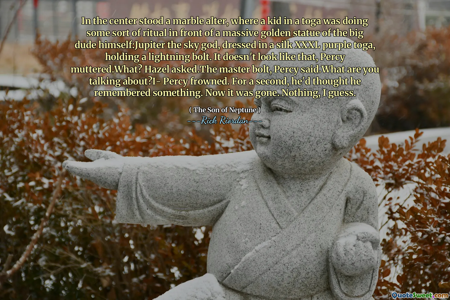In the center stood a marble alter, where a kid in a toga was doing some sort of ritual in front of a massive golden statue of the big dude himself:Jupiter the sky god, dressed in a silk XXXL purple toga, holding a lightning bolt. It doesn't look like that, Percy muttered.What? Hazel asked.The master bolt, Percy said.What are you talking about?I- Percy frowned. For a second, he'd thought he remembered something. Now it was gone. Nothing, I guess.
