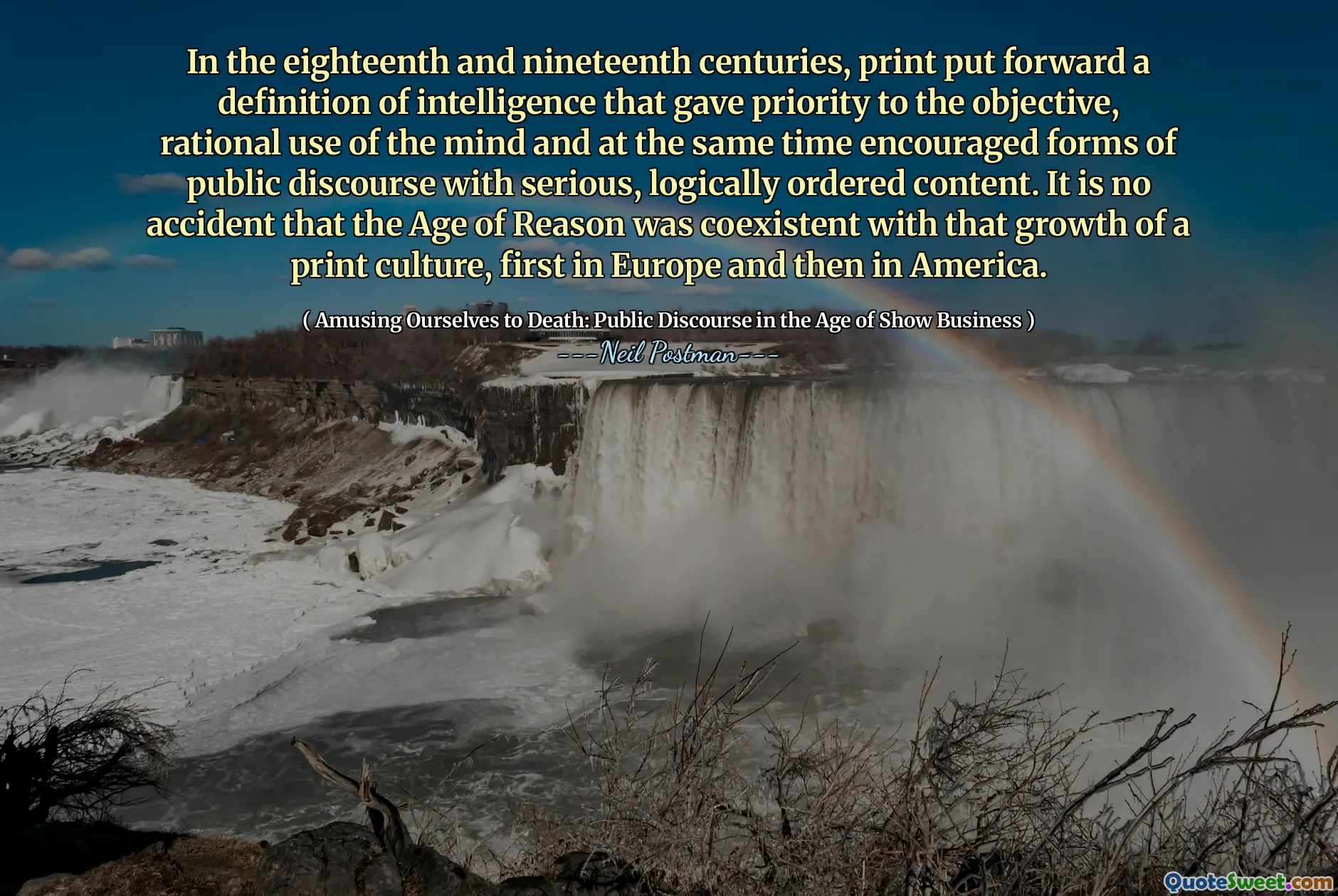 In the eighteenth and nineteenth centuries, print put forward a definition of intelligence that gave priority to the objective, rational use of the mind and at the same time encouraged forms of public discourse with serious, logically ordered content. It is no accident that the Age of Reason was coexistent with that growth of a print culture, first in Europe and then in America.