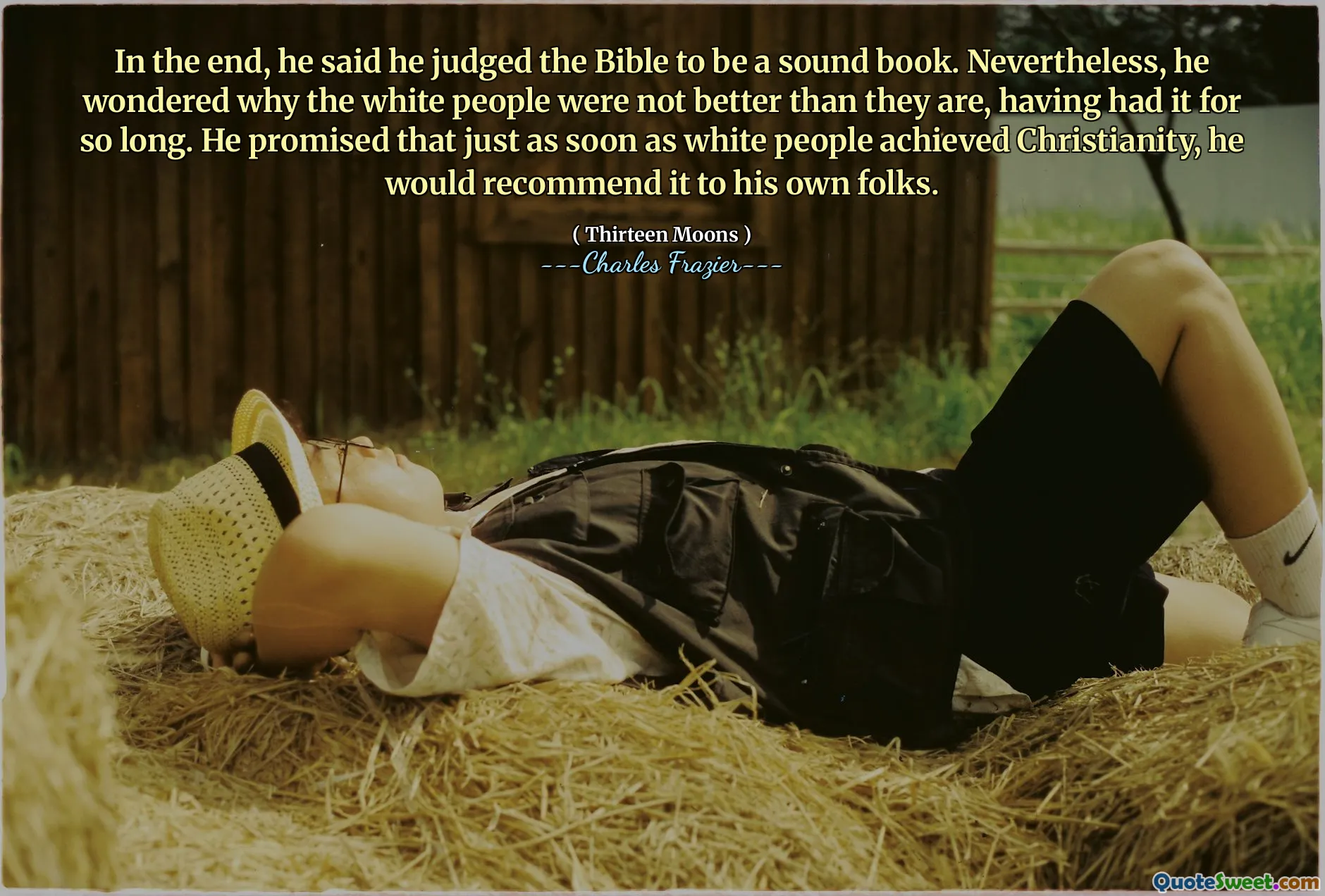 In the end, he said he judged the Bible to be a sound book. Nevertheless, he wondered why the white people were not better than they are, having had it for so long. He promised that just as soon as white people achieved Christianity, he would recommend it to his own folks.