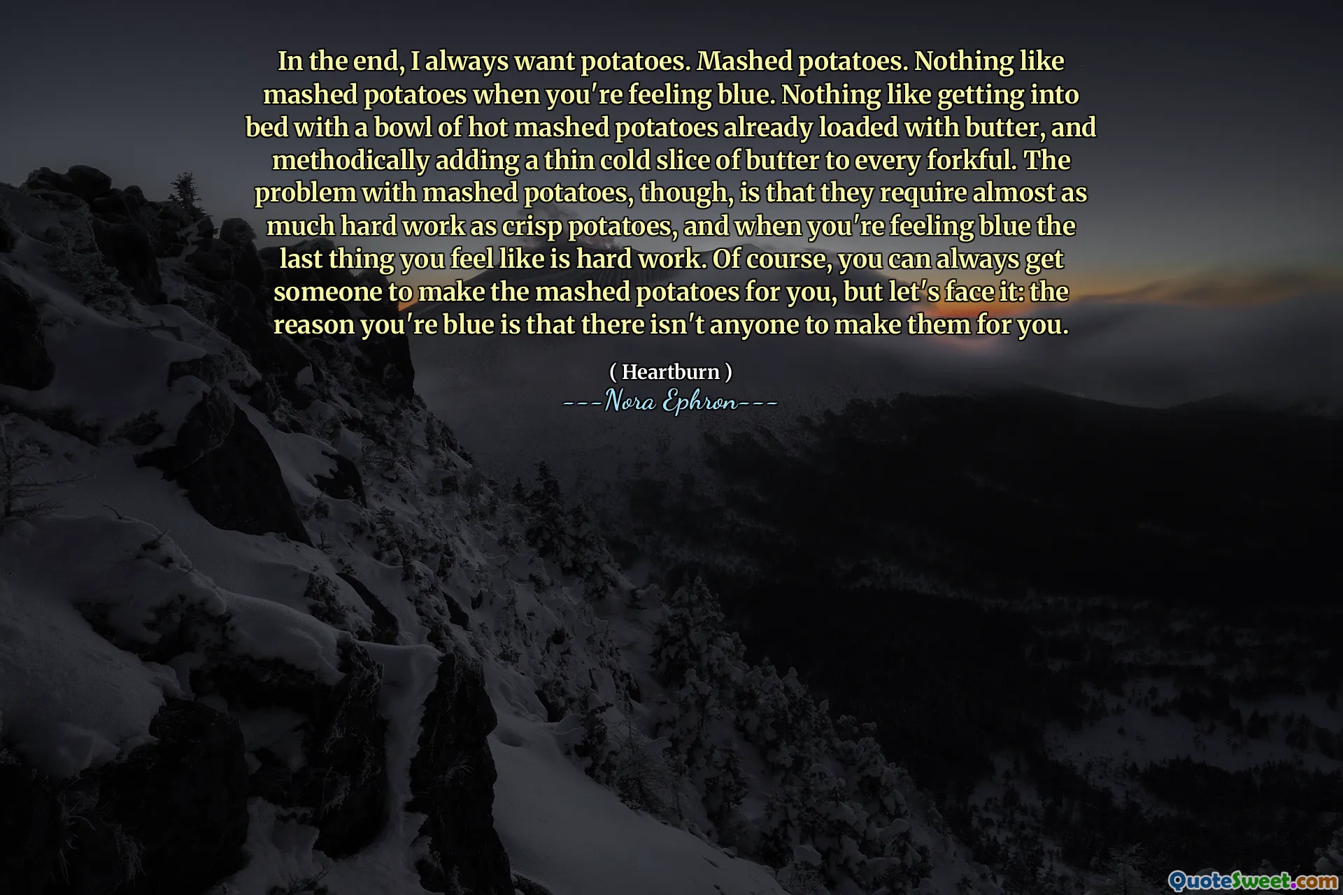In the end, I always want potatoes. Mashed potatoes. Nothing like mashed potatoes when you're feeling blue. Nothing like getting into bed with a bowl of hot mashed potatoes already loaded with butter, and methodically adding a thin cold slice of butter to every forkful. The problem with mashed potatoes, though, is that they require almost as much hard work as crisp potatoes, and when you're feeling blue the last thing you feel like is hard work. Of course, you can always get someone to make the mashed potatoes for you, but let's face it: the reason you're blue is that there isn't anyone to make them for you.