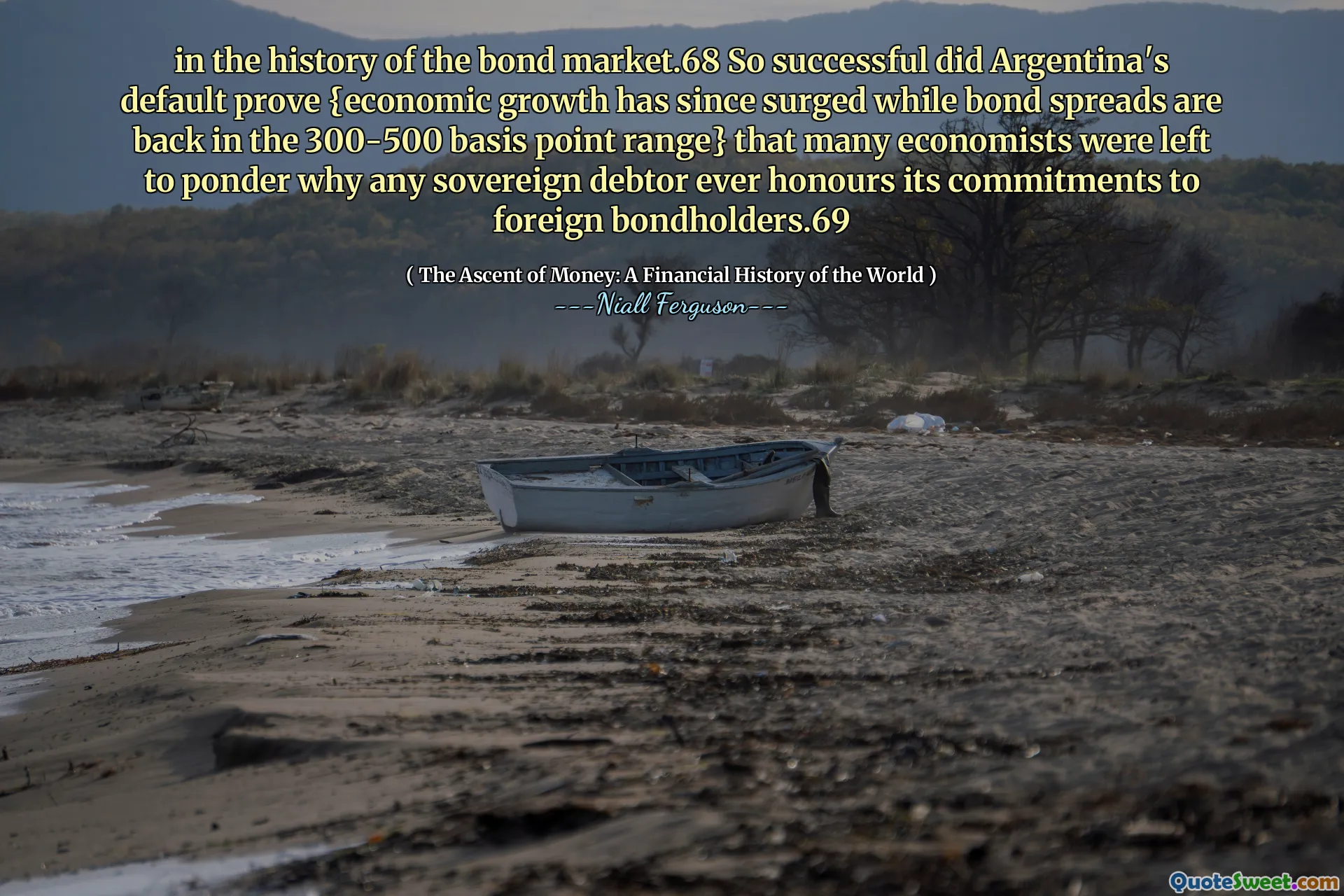 in the history of the bond market.68 So successful did Argentina's default prove {economic growth has since surged while bond spreads are back in the 300-500 basis point range} that many economists were left to ponder why any sovereign debtor ever honours its commitments to foreign bondholders.69
