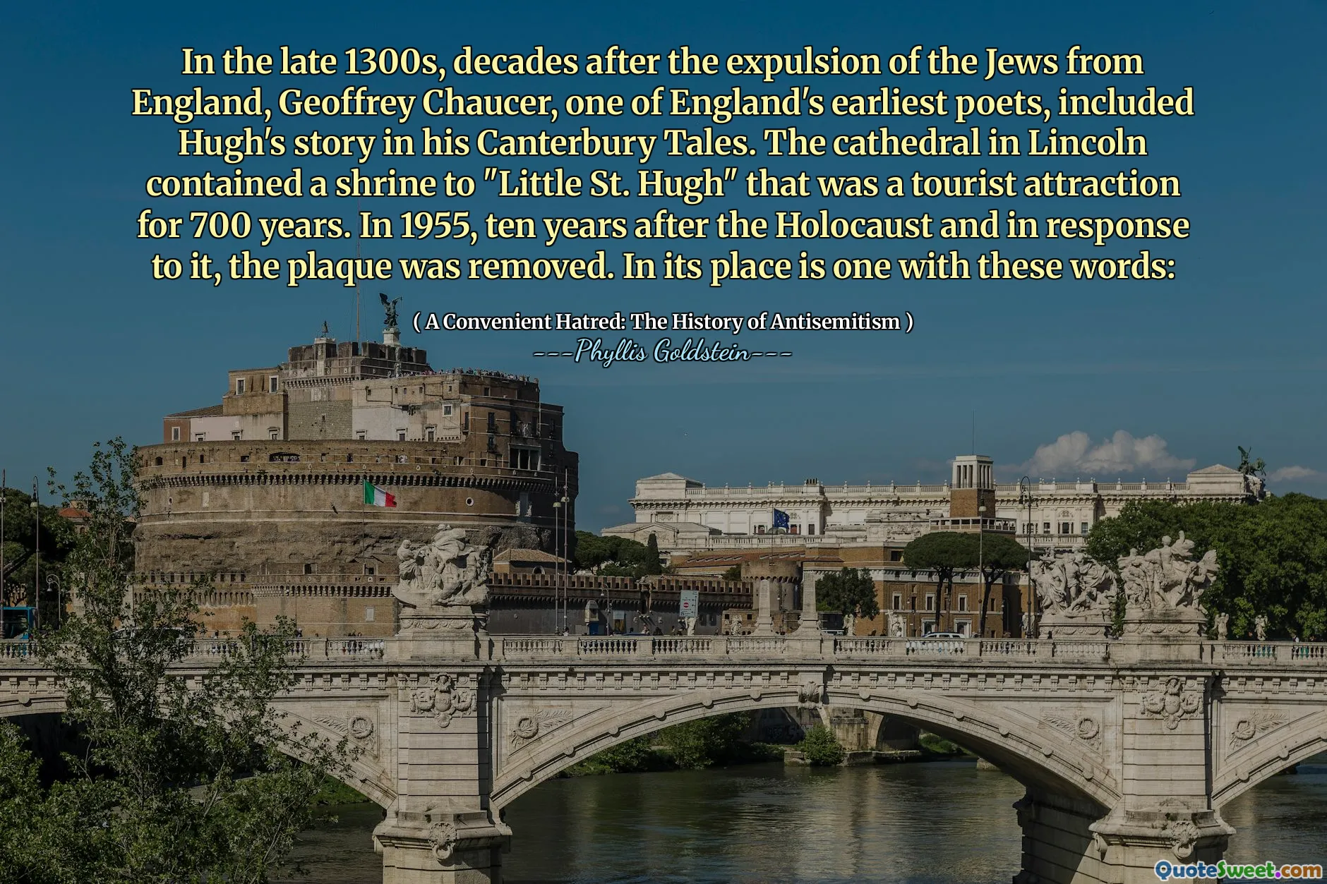 In the late 1300s, decades after the expulsion of the Jews from England, Geoffrey Chaucer, one of England's earliest poets, included Hugh's story in his Canterbury Tales. The cathedral in Lincoln contained a shrine to "Little St. Hugh" that was a tourist attraction for 700 years. In 1955, ten years after the Holocaust and in response to it, the plaque was removed. In its place is one with these words: