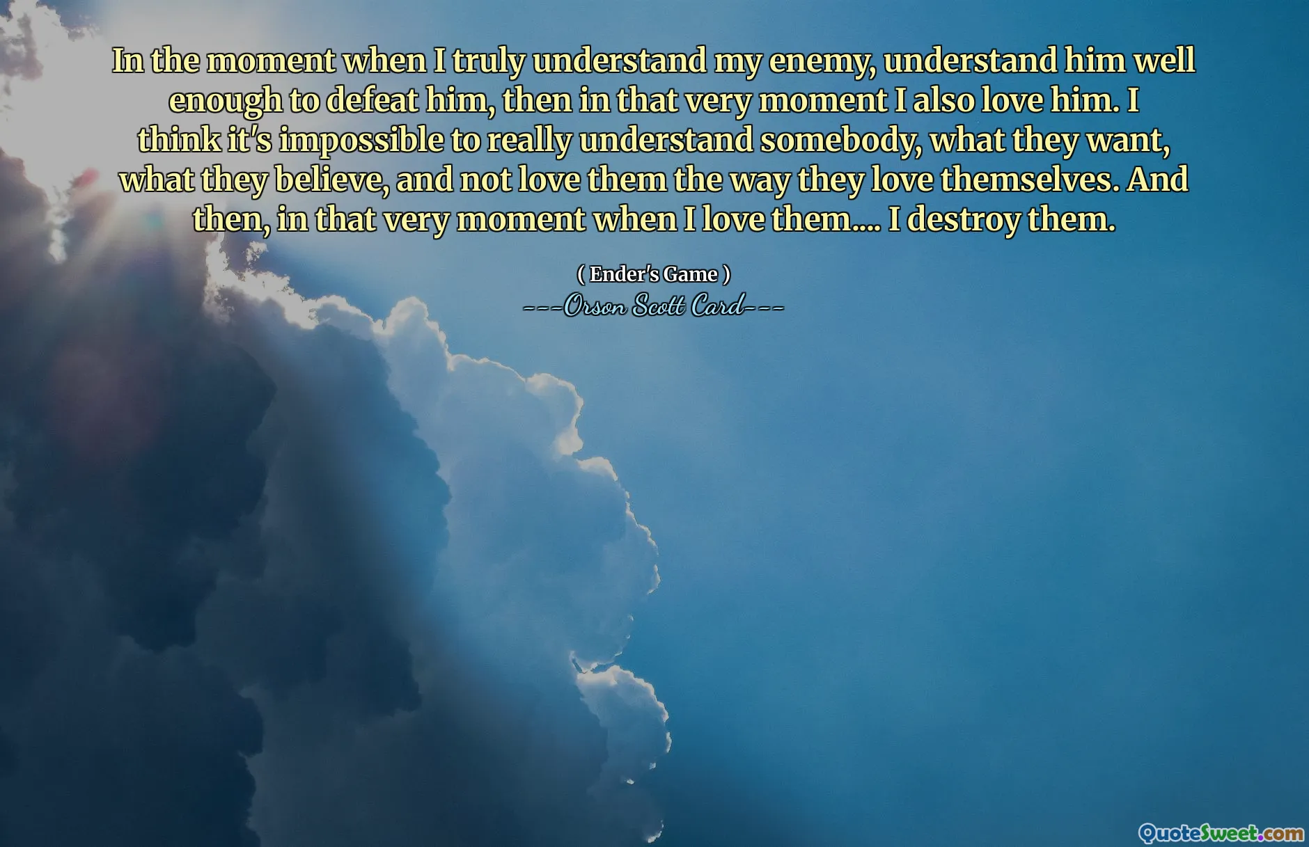 当我真正了解我的敌人，充分了解他并击败他的那一刻，那么在那一刻我也爱他。我认为要真正理解某人、他们想要什么、他们相信什么，并且不以他们爱自己的方式爱他们，这是不可能的。然后，就在我爱他们的那一刻……我摧毁了他们。