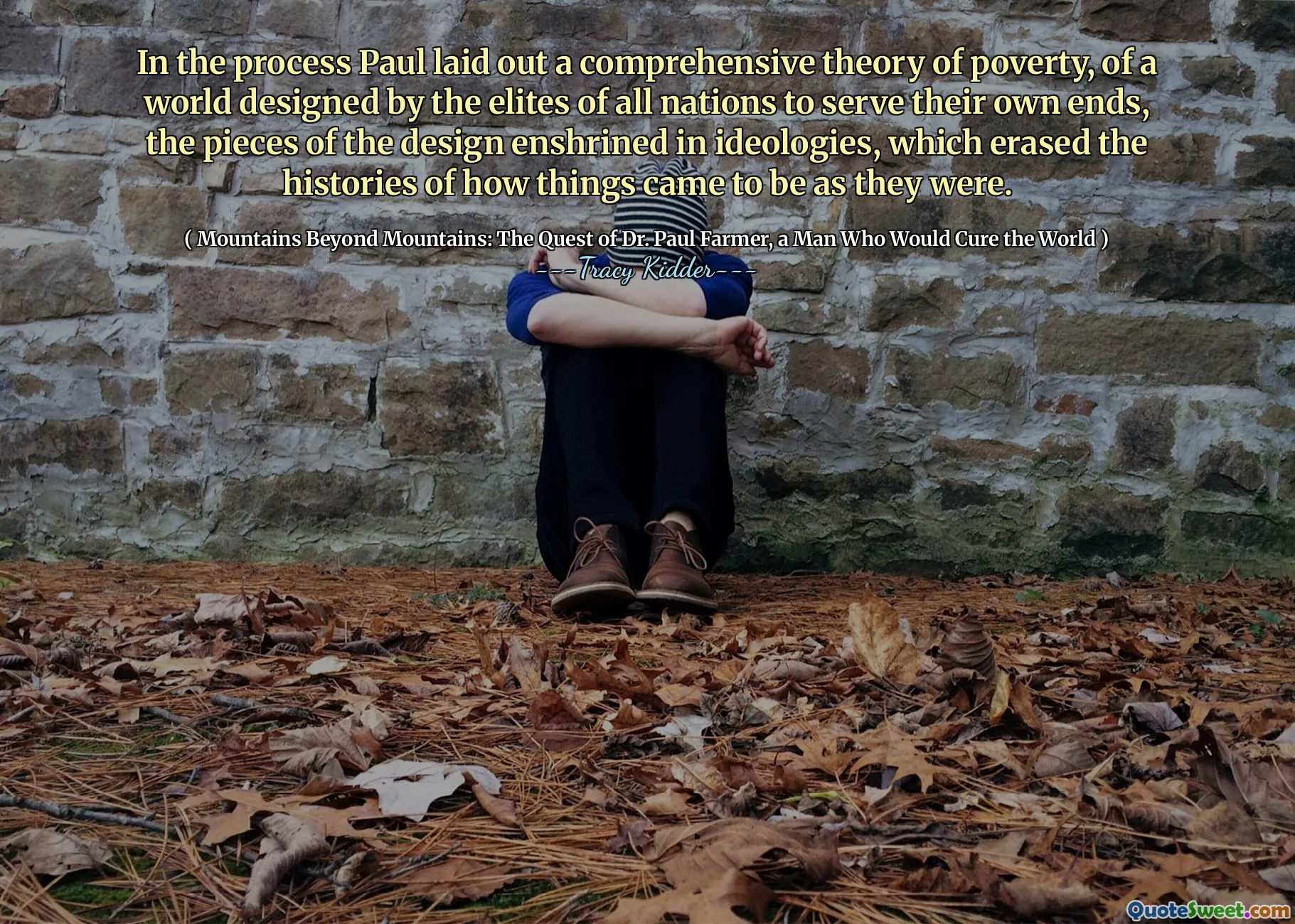 In the process Paul laid out a comprehensive theory of poverty, of a world designed by the elites of all nations to serve their own ends, the pieces of the design enshrined in ideologies, which erased the histories of how things came to be as they were.