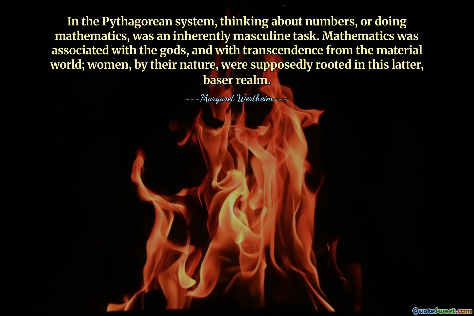 In the Pythagorean system, thinking about numbers, or doing mathematics, was an inherently masculine task. Mathematics was associated with the gods, and with transcendence from the material world; women, by their nature, were supposedly rooted in this latter, baser realm.