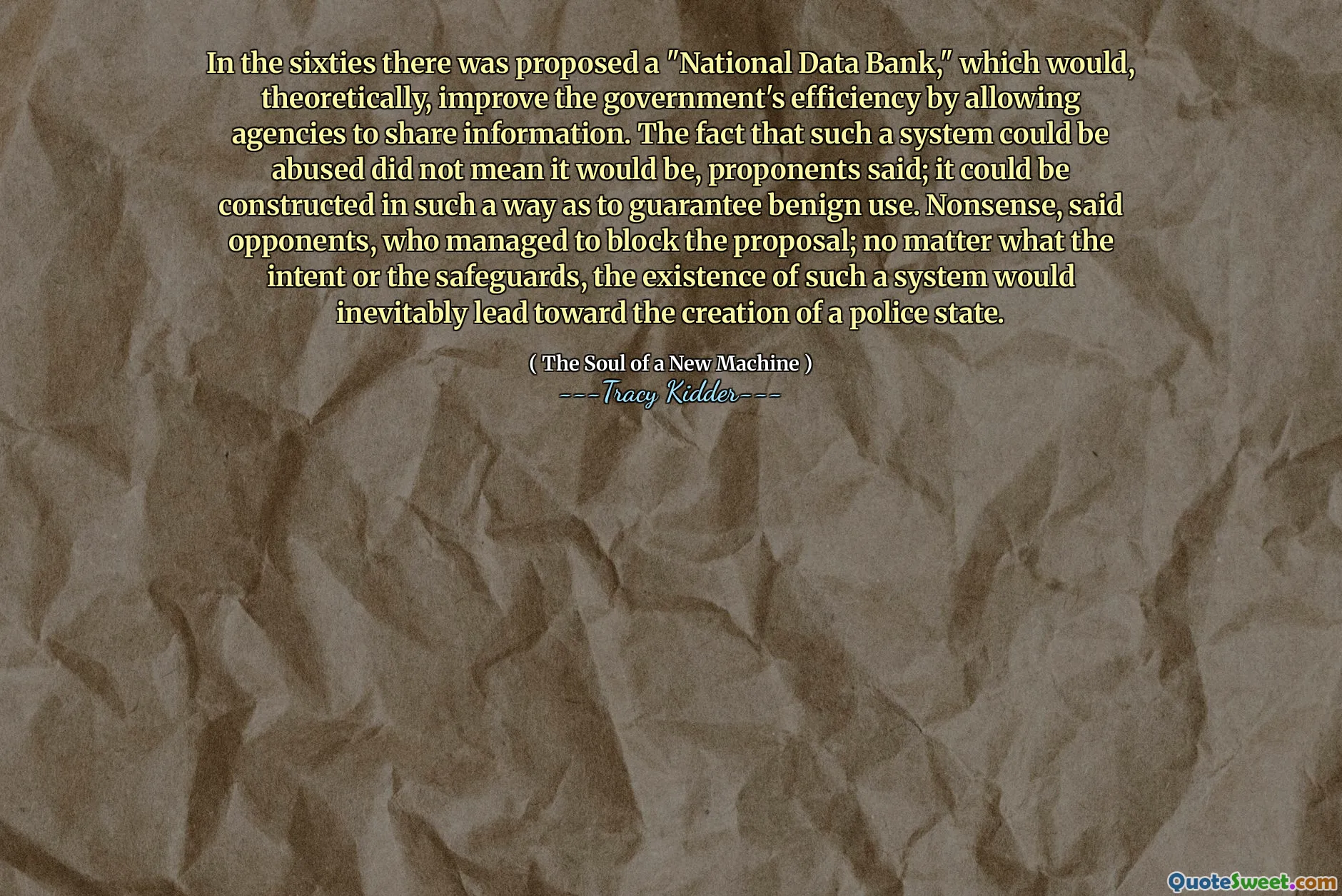 In the sixties there was proposed a "National Data Bank," which would, theoretically, improve the government's efficiency by allowing agencies to share information. The fact that such a system could be abused did not mean it would be, proponents said; it could be constructed in such a way as to guarantee benign use. Nonsense, said opponents, who managed to block the proposal; no matter what the intent or the safeguards, the existence of such a system would inevitably lead toward the creation of a police state.