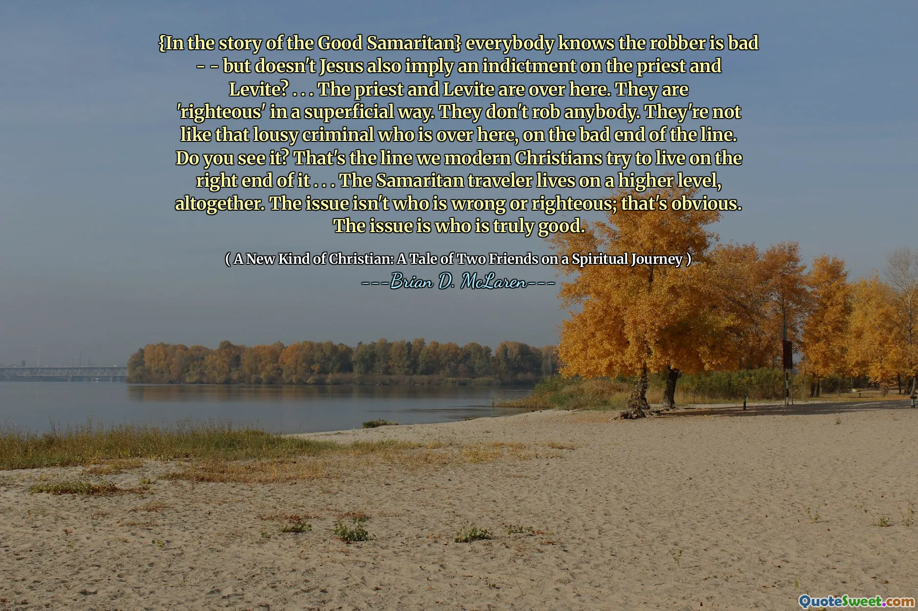 {In the story of the Good Samaritan} everybody knows the robber is bad - - but doesn't Jesus also imply an indictment on the priest and Levite? . . . The priest and Levite are over here. They are 'righteous' in a superficial way. They don't rob anybody. They're not like that lousy criminal who is over here, on the bad end of the line. Do you see it? That's the line we modern Christians try to live on the right end of it . . . The Samaritan traveler lives on a higher level, altogether. The issue isn't who is wrong or righteous; that's obvious. The issue is who is truly good.
