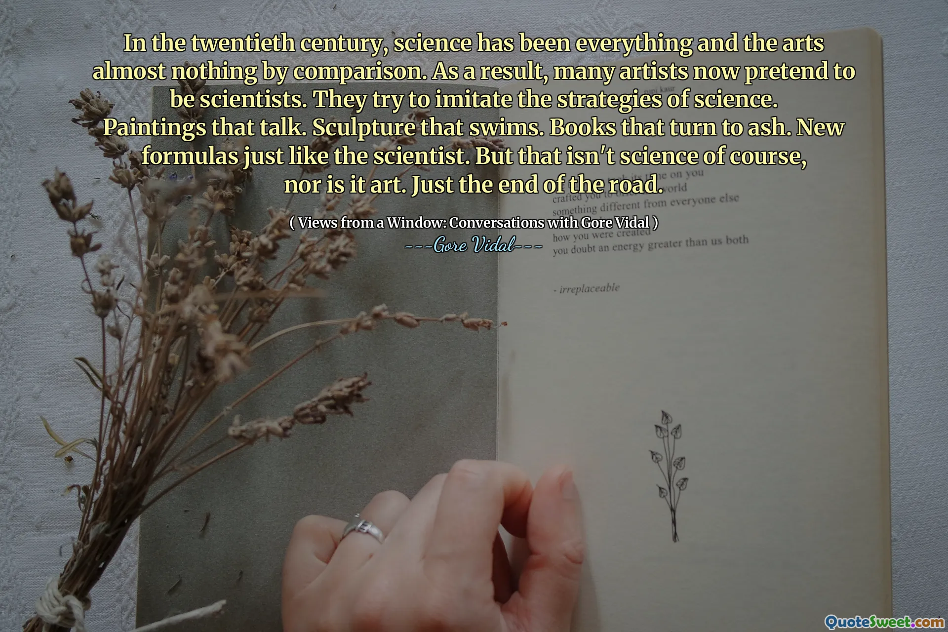 In the twentieth century, science has been everything and the arts almost nothing by comparison. As a result, many artists now pretend to be scientists. They try to imitate the strategies of science. Paintings that talk. Sculpture that swims. Books that turn to ash. New formulas just like the scientist. But that isn't science of course, nor is it art. Just the end of the road.