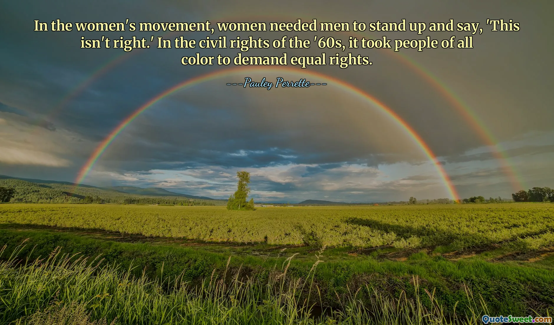 In the women's movement, women needed men to stand up and say, 'This isn't right.' In the civil rights of the '60s, it took people of all color to demand equal rights.