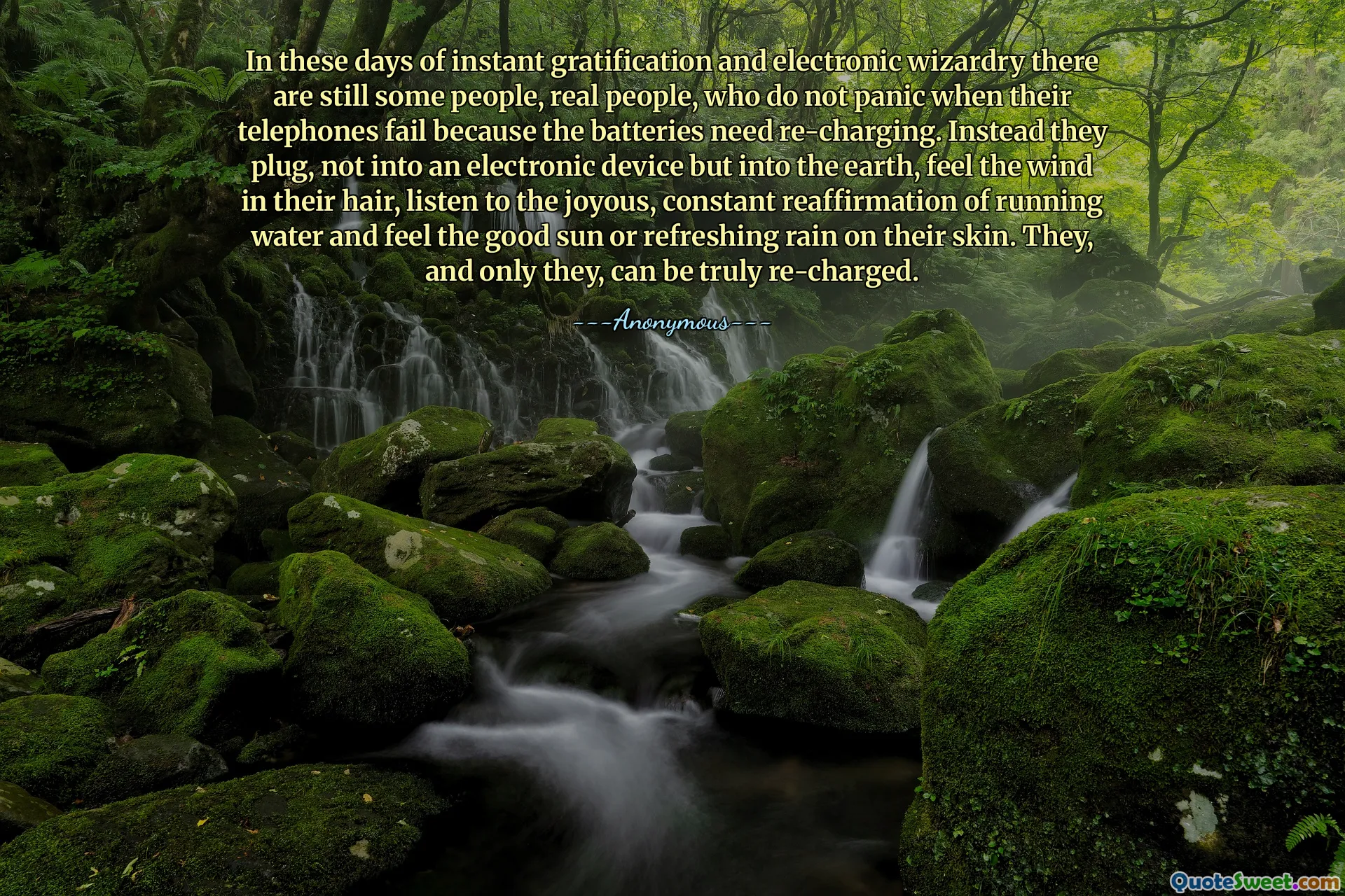 In these days of instant gratification and electronic wizardry there are still some people, real people, who do not panic when their telephones fail because the batteries need re-charging. Instead they plug, not into an electronic device but into the earth, feel the wind in their hair, listen to the joyous, constant reaffirmation of running water and feel the good sun or refreshing rain on their skin. They, and only they, can be truly re-charged.