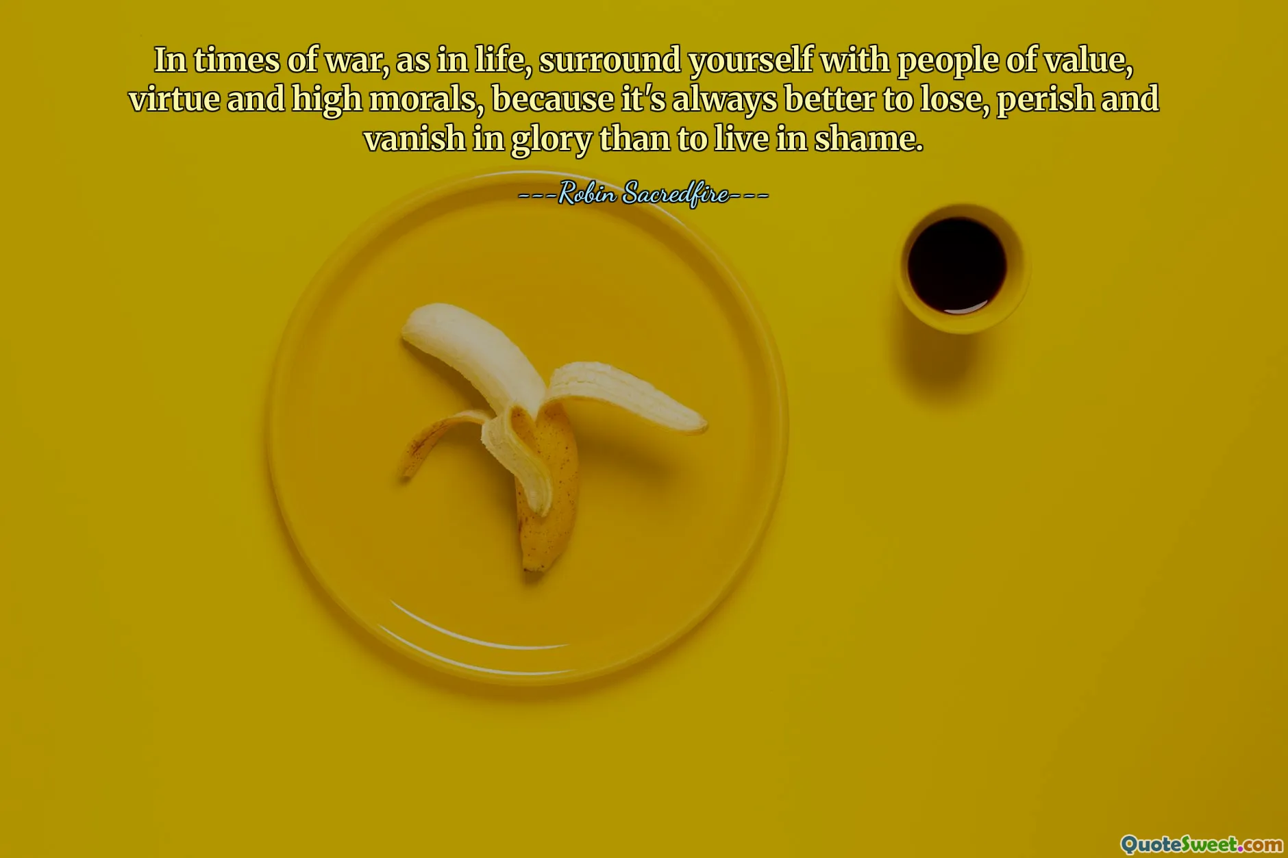 In times of war, as in life, surround yourself with people of value, virtue and high morals, because it's always better to lose, perish and vanish in glory than to live in shame.