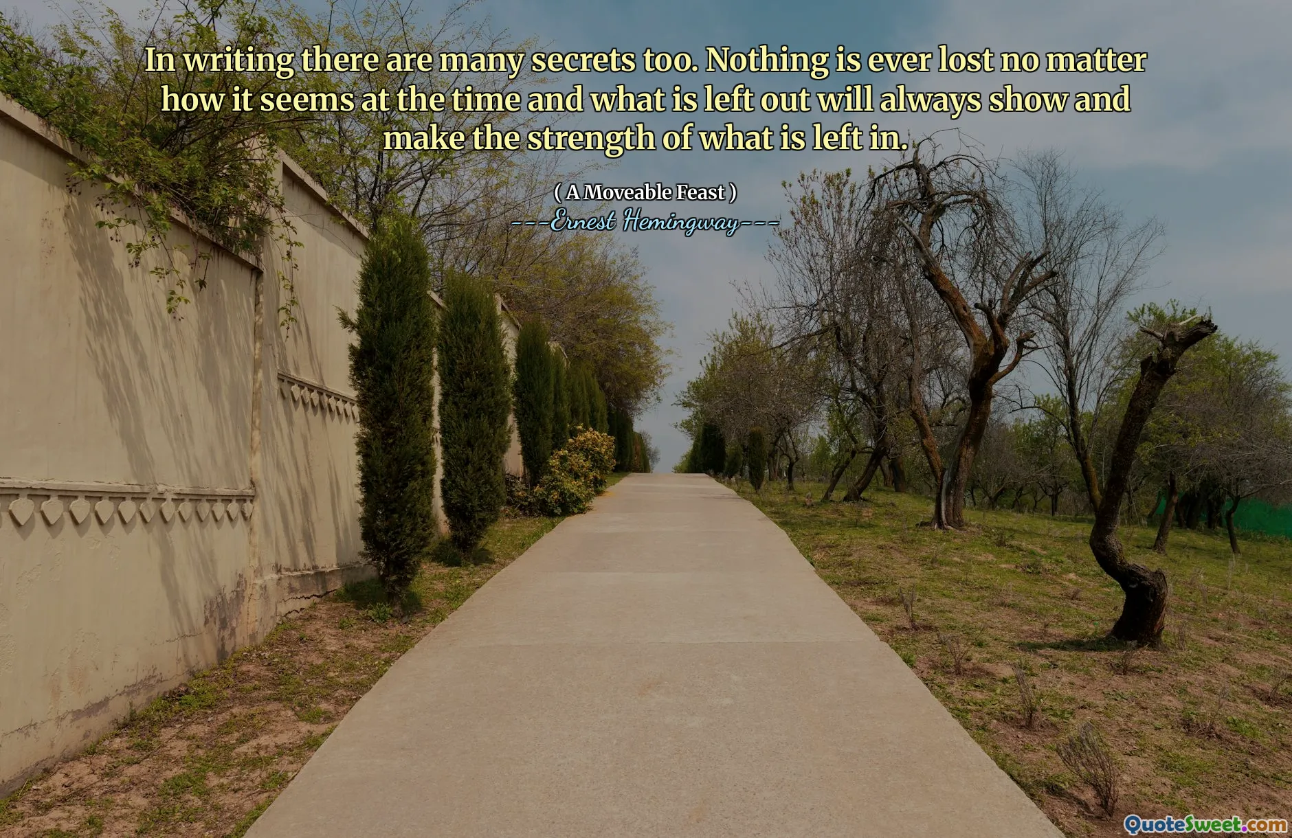 In writing there are many secrets too. Nothing is ever lost no matter how it seems at the time and what is left out will always show and make the strength of what is left in.