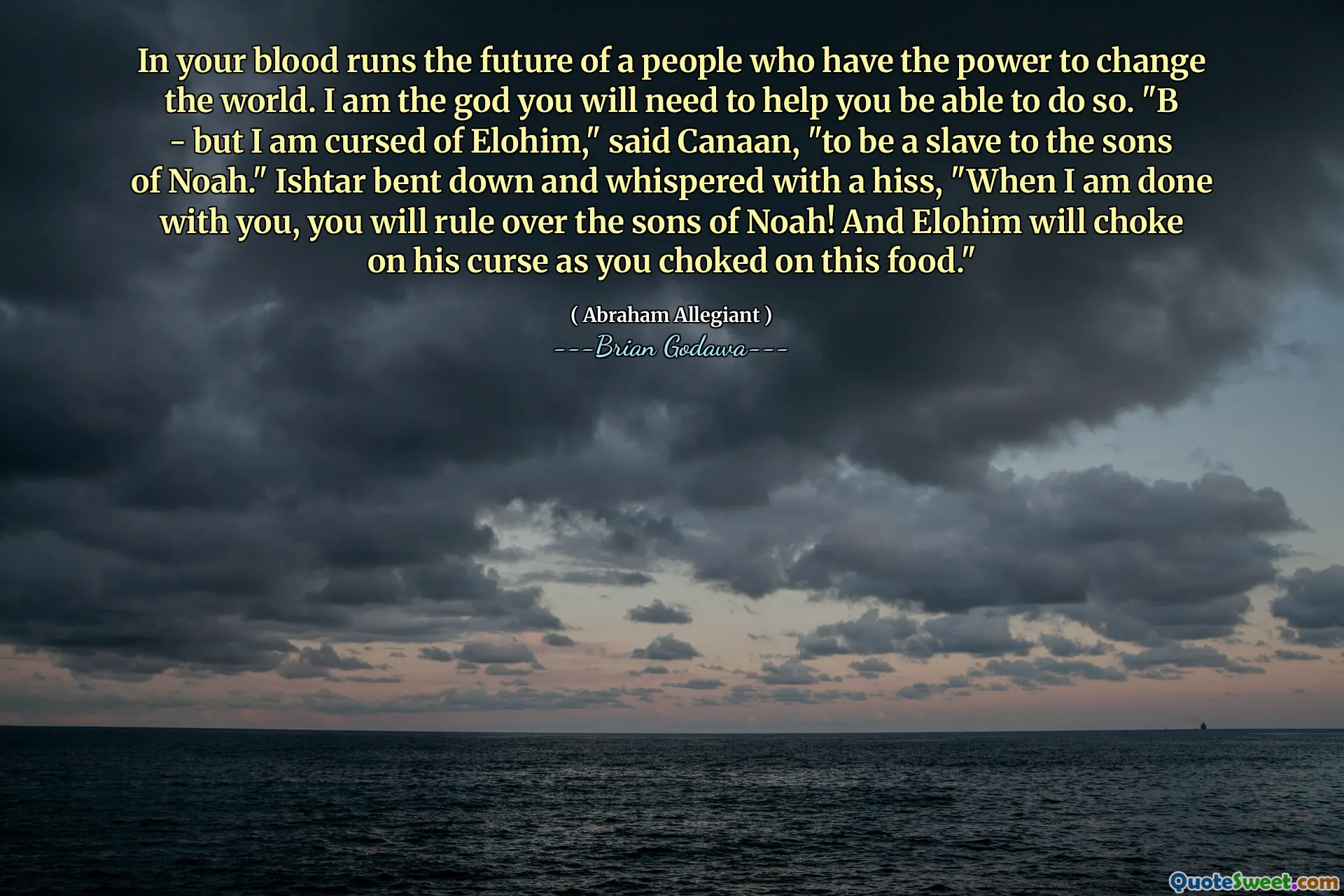 In your blood runs the future of a people who have the power to change the world. I am the god you will need to help you be able to do so. "B - but I am cursed of Elohim," said Canaan, "to be a slave to the sons of Noah." Ishtar bent down and whispered with a hiss, "When I am done with you, you will rule over the sons of Noah! And Elohim will choke on his curse as you choked on this food."