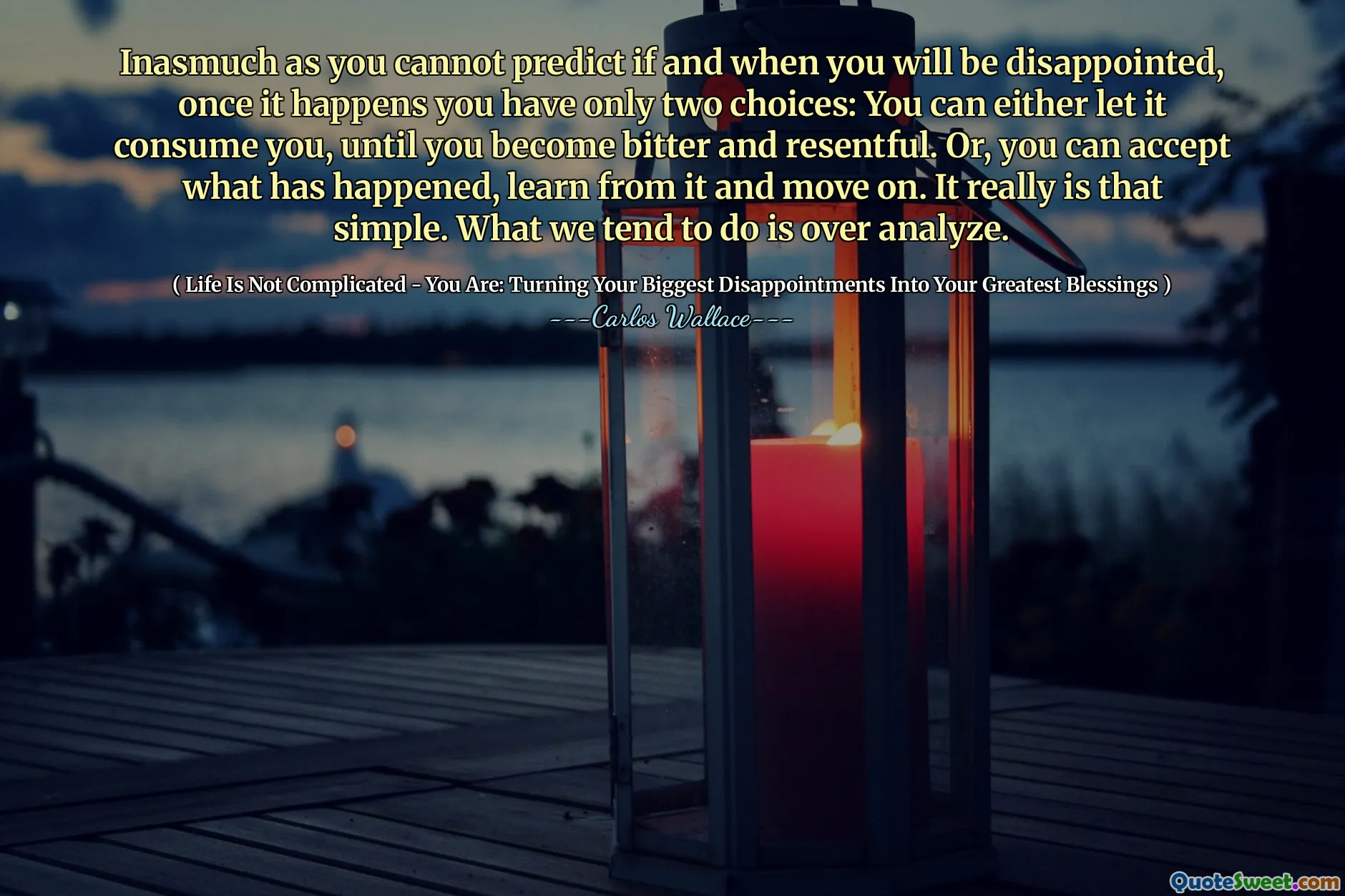 Inasmuch as you cannot predict if and when you will be disappointed, once it happens you have only two choices: You can either let it consume you, until you become bitter and resentful. Or, you can accept what has happened, learn from it and move on. It really is that simple. What we tend to do is over analyze.