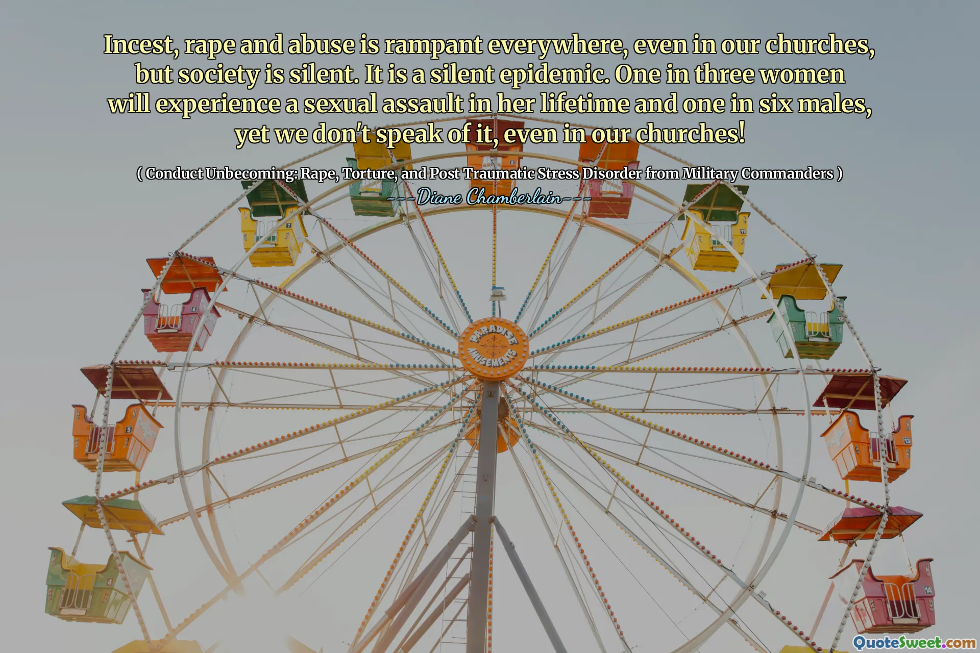 Incest, rape and abuse is rampant everywhere, even in our churches, but society is silent. It is a silent epidemic. One in three women will experience a sexual assault in her lifetime and one in six males, yet we don't speak of it, even in our churches!