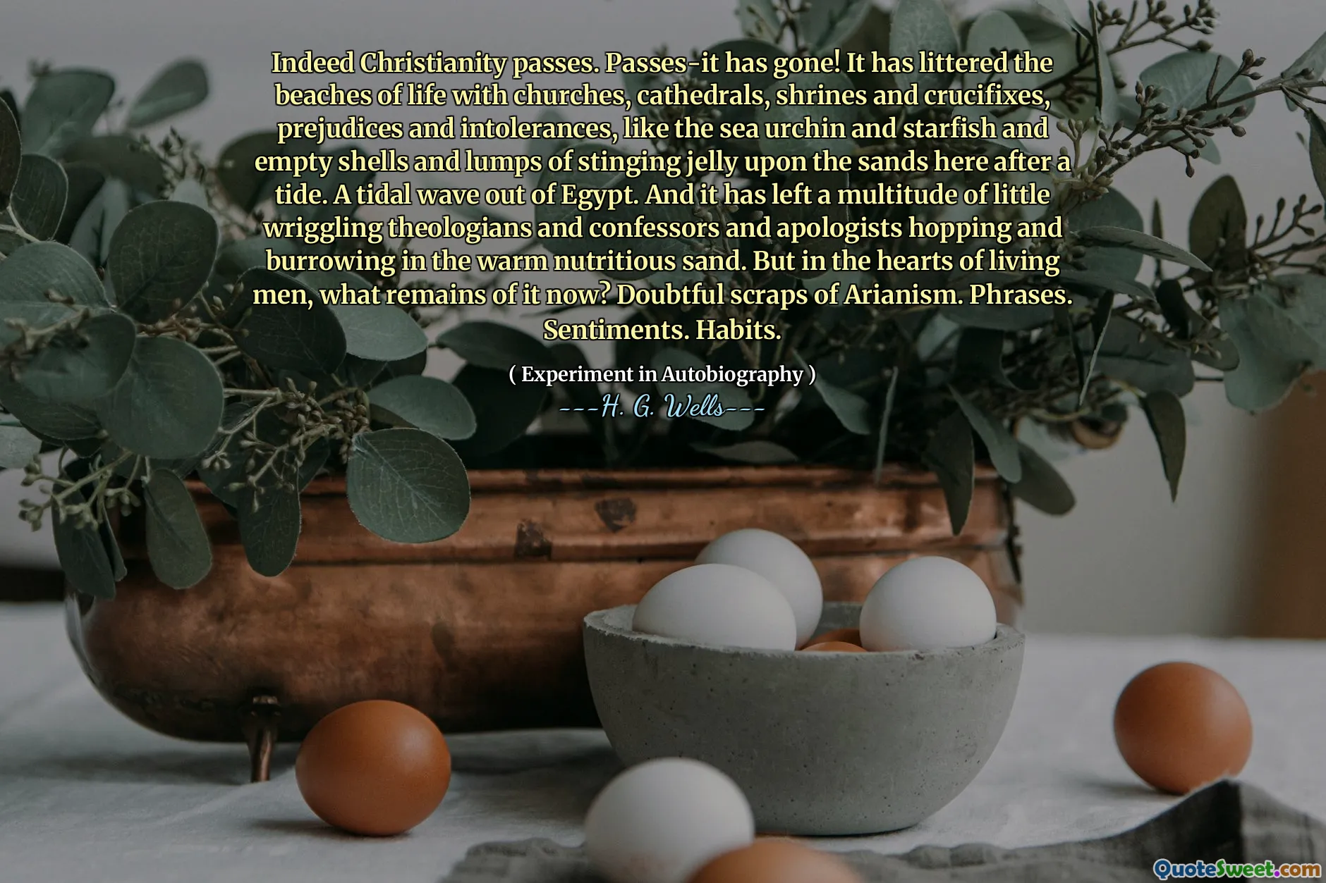 Indeed Christianity passes. Passes-it has gone! It has littered the beaches of life with churches, cathedrals, shrines and crucifixes, prejudices and intolerances, like the sea urchin and starfish and empty shells and lumps of stinging jelly upon the sands here after a tide. A tidal wave out of Egypt. And it has left a multitude of little wriggling theologians and confessors and apologists hopping and burrowing in the warm nutritious sand. But in the hearts of living men, what remains of it now? Doubtful scraps of Arianism. Phrases. Sentiments. Habits.