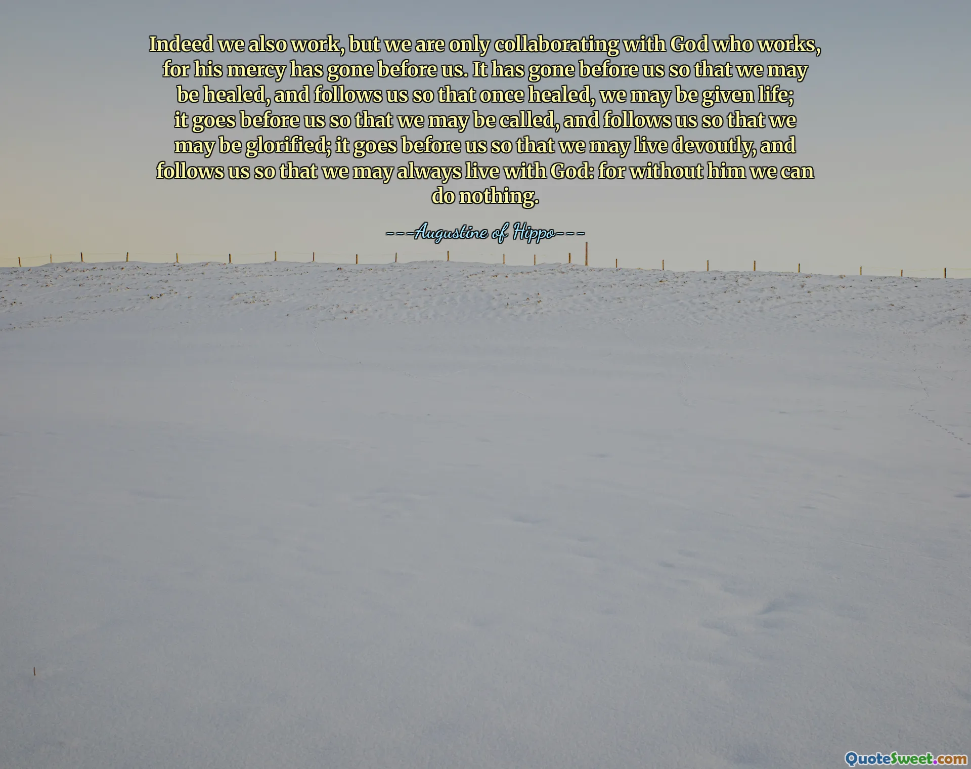 Indeed we also work, but we are only collaborating with God who works, for his mercy has gone before us. It has gone before us so that we may be healed, and follows us so that once healed, we may be given life; it goes before us so that we may be called, and follows us so that we may be glorified; it goes before us so that we may live devoutly, and follows us so that we may always live with God: for without him we can do nothing.