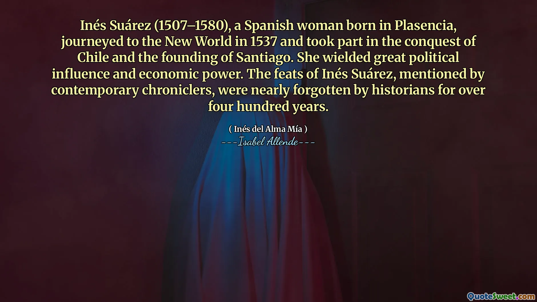 Inés Suárez (1507–1580), a Spanish woman born in Plasencia, journeyed to the New World in 1537 and took part in the conquest of Chile and the founding of Santiago. She wielded great political influence and economic power. The feats of Inés Suárez, mentioned by contemporary chroniclers, were nearly forgotten by historians for over four hundred years.