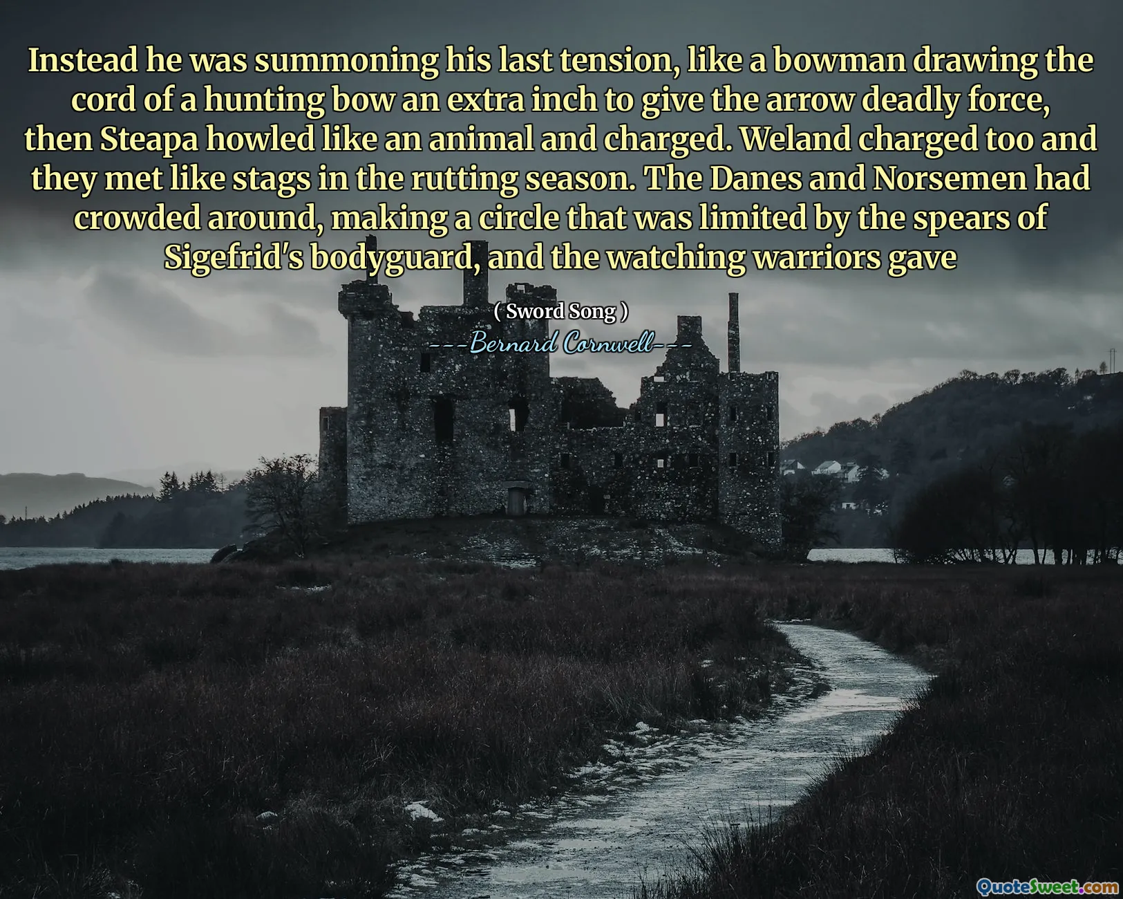 Instead he was summoning his last tension, like a bowman drawing the cord of a hunting bow an extra inch to give the arrow deadly force, then Steapa howled like an animal and charged. Weland charged too and they met like stags in the rutting season. The Danes and Norsemen had crowded around, making a circle that was limited by the spears of Sigefrid's bodyguard, and the watching warriors gave