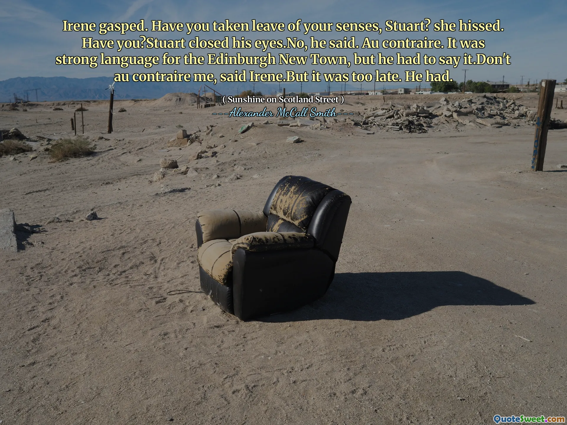 Irene gasped. Have you taken leave of your senses, Stuart? she hissed. Have you?Stuart closed his eyes.No, he said. Au contraire. It was strong language for the Edinburgh New Town, but he had to say it.Don't au contraire me, said Irene.But it was too late. He had.