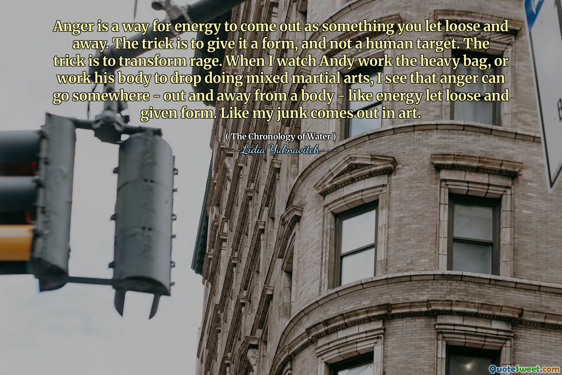 Anger is a way for energy to come out as something you let loose and away. The trick is to give it a form, and not a human target. The trick is to transform rage. When I watch Andy work the heavy bag, or work his body to drop doing mixed martial arts, I see that anger can go somewhere - out and away from a body - like energy let loose and given form. Like my junk comes out in art.