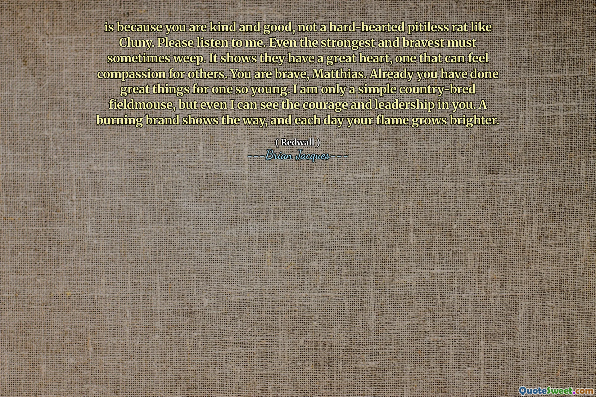 is because you are kind and good, not a hard-hearted pitiless rat like Cluny. Please listen to me. Even the strongest and bravest must sometimes weep. It shows they have a great heart, one that can feel compassion for others. You are brave, Matthias. Already you have done great things for one so young. I am only a simple country-bred fieldmouse, but even I can see the courage and leadership in you. A burning brand shows the way, and each day your flame grows brighter.
